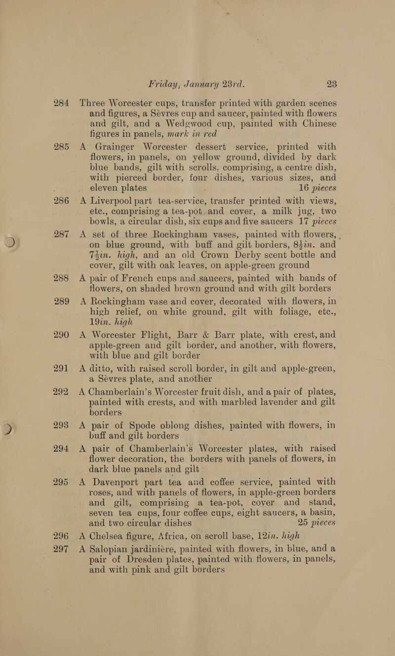 284 285 286 287 288 289 290 29] 292, 2938 294 295 296 + 207 Friday, January 23rd. 23 Three Worcester cups, transfer printed with garden scenes and figures, a Sevres cup and saucer, painted with flowers and gilt, and a Wedewood cup, painted with Chinese figures in panels, mark in red A Grainger Worcester dessert service, printed with flowers, in panels, on yellow ground, divided by dark blue bands, gilt with scrolls, comprising, a centre dish, with pierced border, four dishes, various sizes, and eleven plates 16 pieces A Liverpool part tea-service, transfer printed with views, etc., comprising a tea-pot-and cover, a milk jug, two bowls, a circular dish, six cups and five saucers 17 pveces A set of three Rockingham vases, painted with flowers, . on blue ground, with buff and gilt borders, 83an. and 74m. high, and an old Crown Derby scent bottle and cover, gilt with oak leaves, on apple-green ground A pair of French cups and saucers, painted with bands of flowers, on shaded brown ground and with gilt borders A Rockingham vase and cover, decorated with flowers, in high relief, on white ground, gilt with foliage, etc., 19in. high A Worcester Flight, Barr &amp; Barr plate, with crest, and apple-green and gilt border, and another, with flowers, with blue and gilt border A ditto, with raised scroll border, in gilt and apple-green, a Sévres plate, and another A Chamberlain’s Worcester fruit dish, and a pair of plates, painted with crests, and with marbled lavender and gilt borders A pair of Spode oblong dishes, painted with flowers, in buff and gilt borders A pair of Chamberlain’s Worcester plates, with raised flower decoration, the borders with panels of flowers, in dark blue panels and gilt A Davenport part tea and coffee service, painted with roses, and with panels of flowers, in apple-green borders and gilt, comprising a tea-pot, cover and stand, seven tea cups, four coffee cups, eight saucers, a basin, and two circular dishes 25 pieces A Chelsea figure, Africa, on seroll base, 12in. high A Salopian jardiniére, painted with flowers, in blue, and a pair of Dresden plates, painted with flowers, in panels, and with pink and gilt borders