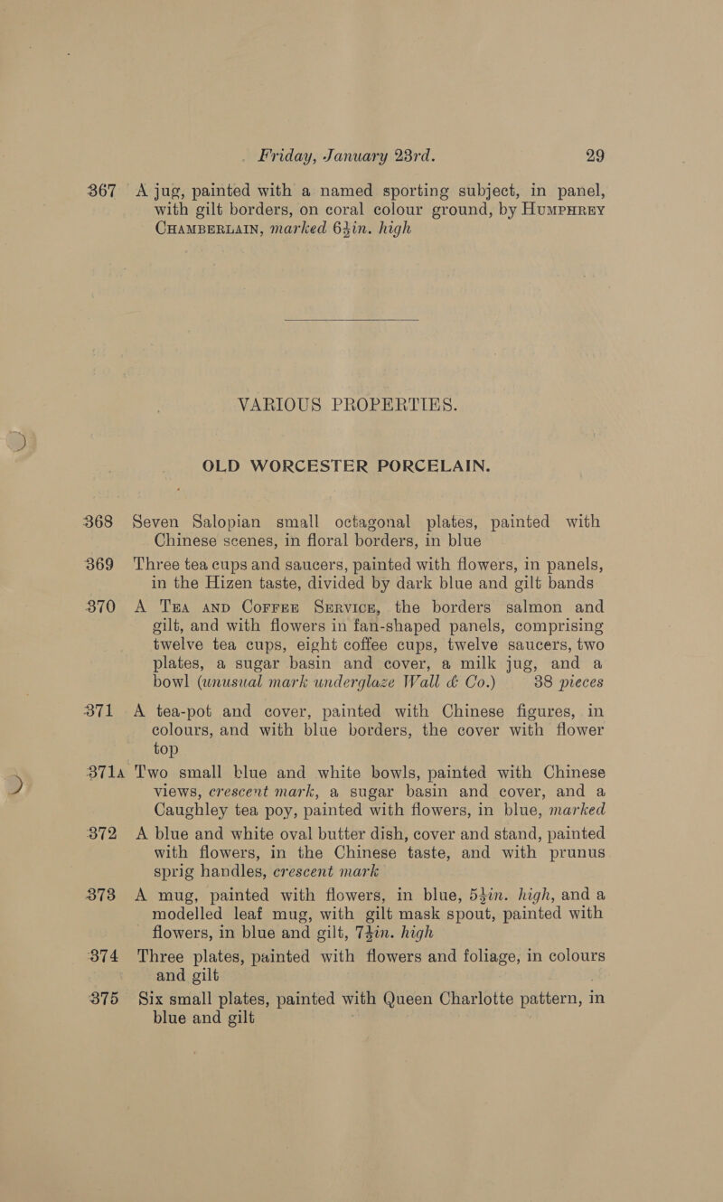 367 &lt;A jug, painted with a named sporting subject, in panel, with gilt borders, on coral colour ground, by HumPHRey CHAMBERLAIN, marked 64in. high  VARIOUS PROPERTIES. OLD WORCESTER PORCELAIN. 368 Seven Salopian small octagonal plates, painted with Chinese scenes, in floral borders, in blue 369 Three tea cups and saucers, painted with flowers, in panels, in the Hizen taste, divided by dark blue and gilt bands 370 &lt;A Ta anp Corree Service, the borders salmon and gilt, and with flowers in fan-shaped panels, comprising twelve tea cups, eight coffee cups, twelve saucers, two plates, a sugar basin and cover, a milk jug, and a bowl (unusual mark underglaze Wall d Co.) — 38 preces 371 A tea-pot and cover, painted with Chinese figures, in colours, and with blue borders, the cover with flower top 3714 Two small blue and white bowls, painted with Chinese views, crescent mark, a sugar basin and cover, and a Caughley tea poy, painted with flowers, in blue, marked 372 &lt;A blue and white oval butter dish, cover and stand, painted with flowers, in the Chinese taste, and with prunus sprig handles, crescent mark 373 A mug, painted with flowers, in blue, 53in. high, and a modelled leaf mug, with gilt mask spout, painted with flowers, in blue and gilt, 74in. high 374 Three plates, painted with flowers and foliage, in colours and gilt 875 Six small plates, painted with Queen Charlotte pattern, 3 in blue and gilt