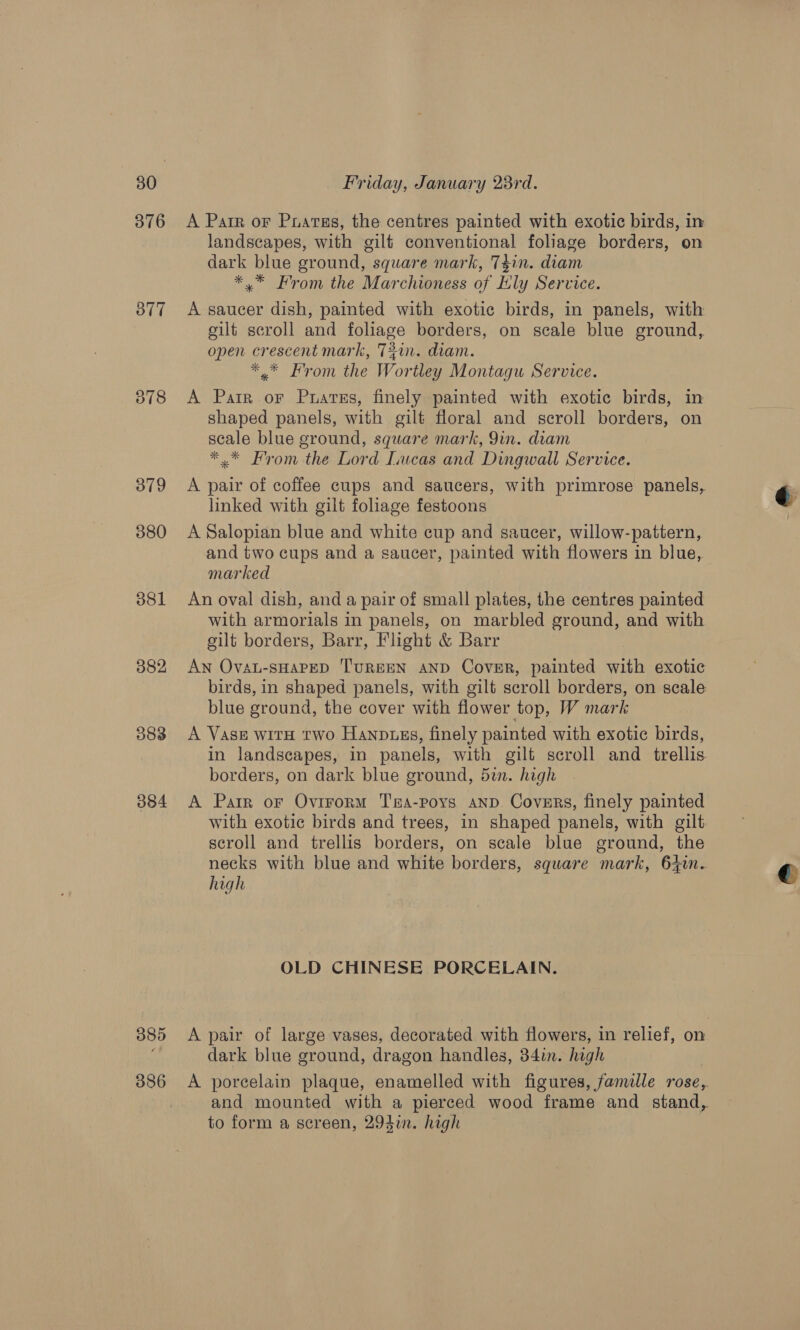 376 &lt;A Parr or Puatss, the centres painted with exotic birds, in landscapes, with gilf conventional foliage borders, on dark blue ground, square mark, T4in. diam *.* From the Marchioness of Ely Service. 877 A saucer dish, painted with exotic birds, in panels, with gilt scroll and foliage borders, on scale blue ground, open crescent mark, 72in. diam. *,* From the Wortley Montagu Service. 378 &lt;A Parr or Puarss, finely painted with exotic birds, in shaped panels, with gilt floral and scroll borders, on scale blue ground, square mark, 9in. diam *.* From the Lord Lucas and Dingwall Service. 379 &lt;A pair of coffee cups and saucers, with primrose panels, linked with gilt foliage festoons 380 A Salopian blue and white cup and saucer, willow-pattern, and two cups and a saucer, painted with flowers in blue, marked 381 An oval dish, and a pair of small plates, the centres painted with armorials in panels, on marbled ground, and with gilt borders, Barr, Flight &amp; Barr 382 AN OvaL-SHAPED 'TUREEN AND Cover, painted with exotic birds, in shaped panels, with gilt scroll borders, on scale blue ground, the cover with flower top, W mark 383 &lt;A Vase witH two Hanpuss, finely painted with exotic birds, in landscapes, in panels, with gilt scroll and trellis borders, on dark blue ground, 5in. high 384 A Parr or Ovirorm Ta-poys AnD Covers, finely painted with exotic birds and trees, in shaped panels, with gilt scroll and trellis borders, on scale blue ground, the necks with blue and white borders, square mark, 6+tn. high OLD CHINESE PORCELAIN. 385 &lt;A pair of large vases, decorated with flowers, in relief, on dark blue ground, dragon handles, 34in. high 386 &lt;A porcelain plaque, enamelled with figures, fanulle rose, and mounted with a pierced wood frame and stand,. to form a screen, 294i. high