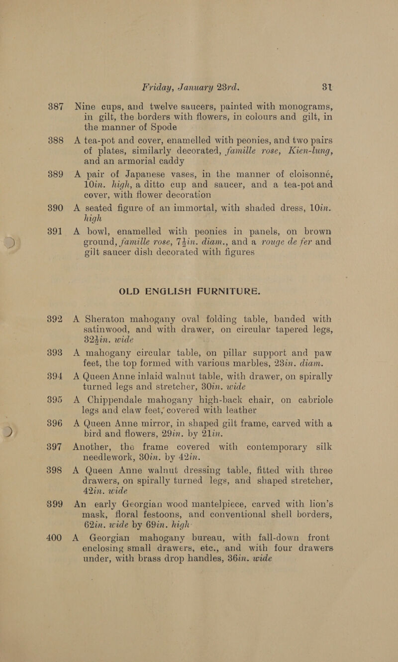 387 388 389 390 391 392 393 O94 395 396 397 398 899 400 Friday, January 28rd. ot Nine cups, and twelve saucers, painted with monograms, in gilt, the borders with flowers, in colours and gilt, in the manner of Spode A tea-pot and cover, enamelled with peonies, and two pairs of plates, similarly decorated, famille rose, Kien-lung, and an armorial caddy A pair of Japanese vases, in the manner of cloisonné, 10in. high, a ditto cup and saucer, and a tea-pot and cover, with flower decoration A seated figure of an immortal, with shaded dress, 102n. high A bowl, enamelled with peonies in panels, on brown eround, famille rose, T4in. diam., and a rouge de fer and gilt saucer dish decorated with figures OLD ENGLISH FURNITURE. A Sheraton mahogany oval folding table, banded with satinwood, and with drawer, on circular tapered legs, a24in. wide A mahogany circular table, on pillar support and paw feet, the top formed with various marbles, 23%. diam. A Queen Anne inlaid walnut table, with drawer, on spirally turned legs and stretcher, 80%. wide A Chippendale mahogany high-back chair, on cabriole legs and claw feet, covered with leather A Queen Anne mirror, in shaped gilt frame, carved with a bird and flowers, 29%. by 21. Another, the frame covered with contemporary silk needlework, 30tn. by 42in. A Queen Anne walnut dressing table, fitted with three drawers, on spirally turned legs, and shaped stretcher, A2in. wide An early Georgian wood mantelpiece, carved with lion’s mask, floral festoons, and conventional shell borders, 62in. wide by 69in. high: A Georgian mahogany bureau, with fall-down front enclosing small drawers, etc., and with four drawers under, with brass drop handles, 36in. wide