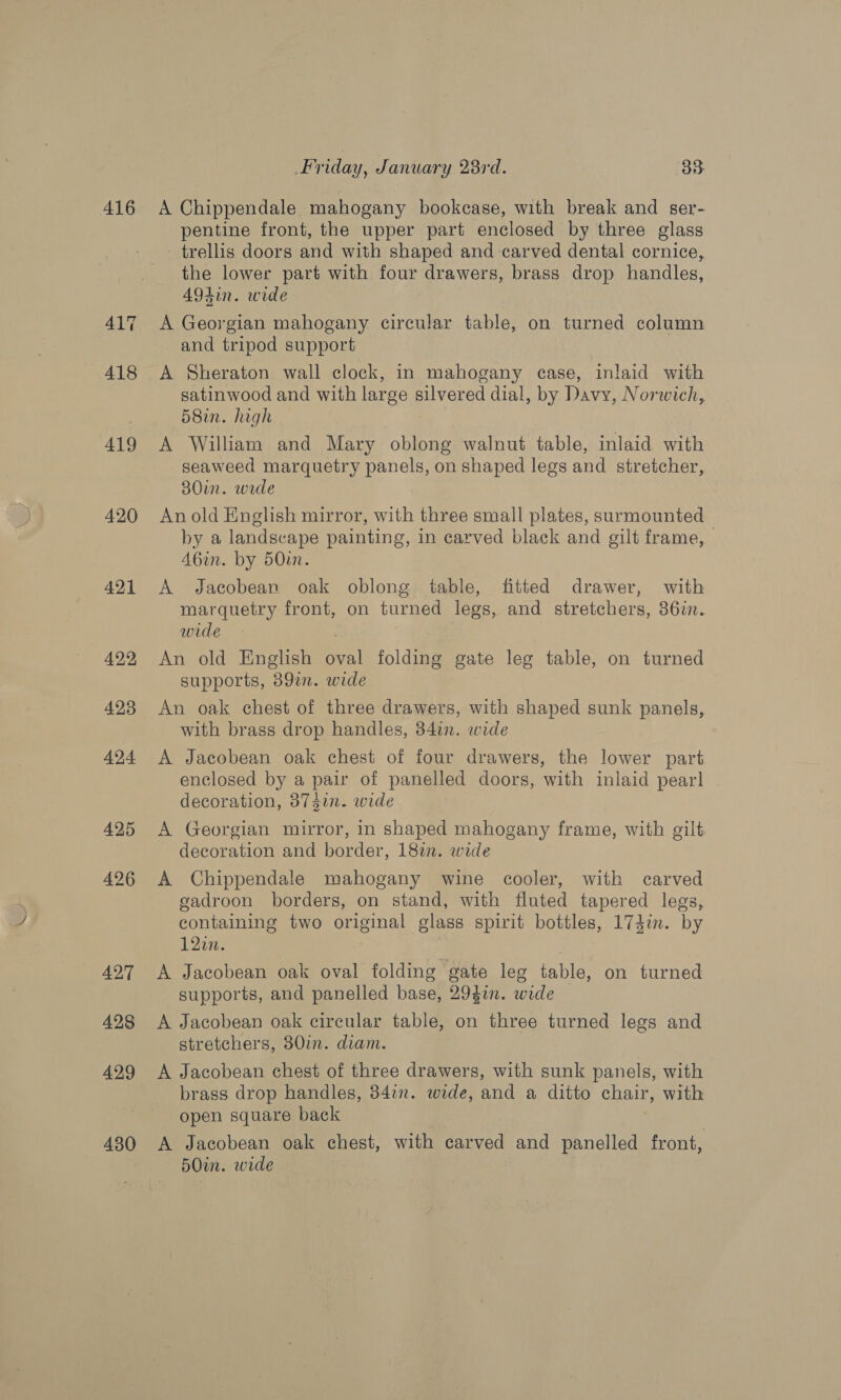416 429 430 Friday, January 23rd. 35: A Chippendale mahogany bookcase, with break and ser- pentine front, the upper part enclosed by three glass - trellis doors and with shaped and carved dental cornice, the lower part with four drawers, brass drop handles, A9din. wide A Georgian mahogany circular table, on turned column and tripod support satinwood and with large silvered dial, by Davy, Norwich, 58in. high A William and Mary oblong walnut table, inlaid with seaweed marquetry panels, on shaped legs and stretcher, 30in. wade An old English mirror, with three small plates, surmounted by a landscape painting, in carved black and gilt frame, | A6in. by 50in. A Jacobean oak oblong table, fitted drawer, with marquetry front, on turned legs, and stretchers, 36im. wide 7 An old English oval folding gate leg table, on turned supports, 389i. wide An oak chest of three drawers, with shaped sunk panels, with brass drop handles, 34in. wide A Jacobean oak chest of four drawers, the lower part enclosed by a pair of panelled doors, with inlaid pearl . decoration, 3747n. wide A Georgian mirror, in shaped mahogany frame, with gilt. decoration and border, 187. wide A Chippendale mahogany wine cooler, with carved gadroon borders, on stand, with fluted tapered legs, containing two original glass spirit bottles, 174i. by 120n. | A Jacobean oak oval folding gate leg table, on turned supports, and panelled base, 2947in. wide A Jacobean oak circular table, on three turned legs and stretchers, 80in. diam. A Jacobean chest of three drawers, with sunk panels, with brass drop handles, 34in. wide, and a ditto chair, with open square back | A Jacobean oak chest, with carved and panelled front, 50in. wide