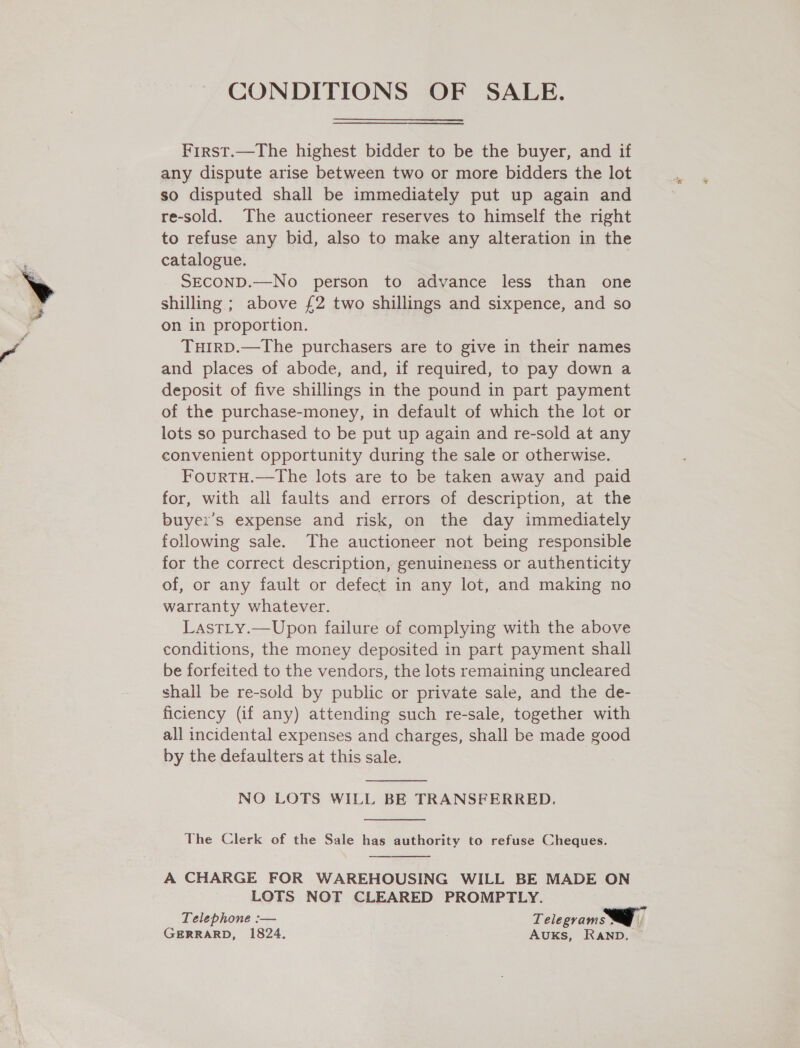 CONDITIONS OF SALE.  First.—The highest bidder to be the buyer, and if any dispute arise between two or more bidders the lot so disputed shall be immediately put up again and re-sold. The auctioneer reserves to himself the right to refuse any bid, also to make any alteration in the catalogue. SECOND.—No person to advance less than one shilling ; above £2 two shillings and sixpence, and so on in proportion. TuHirD.—The purchasers are to give in their names and places of abode, and, if required, to pay down a deposit of five shillings in the pound in part payment of the purchase-money, in default of which the lot or lots so purchased to be put up again and re-sold at any eonvenient opportunity during the sale or otherwise. FourtTH.—tThe lots are to be taken away and paid for, with all faults and errors of description, at the buyer's expense and risk, on the day immediately following sale. The auctioneer not being responsible for the correct description, genuineness or authenticity of, or any fault or defect in any lot, and making no warranty whatever. LastLy.—Upon failure of complying with the above conditions, the money deposited in part payment shall be forfeited to the vendors, the lots remaining uncleared shall be re-sold by public or private sale, and the de- ficiency (if any) attending such re-sale, together with all incidental expenses and charges, shall be made good by the defaulters at this sale.   NO LOTS WILL BE TRANSFERRED.  The Clerk of the Sale has authority to refuse Cheques.  A CHARGE FOR WAREHOUSING WILL BE MADE ON LOTS NOT CLEARED PROMPTLY. Telephone :-— Telegrams. GERRARD, 1824. Auks, RAND. ~