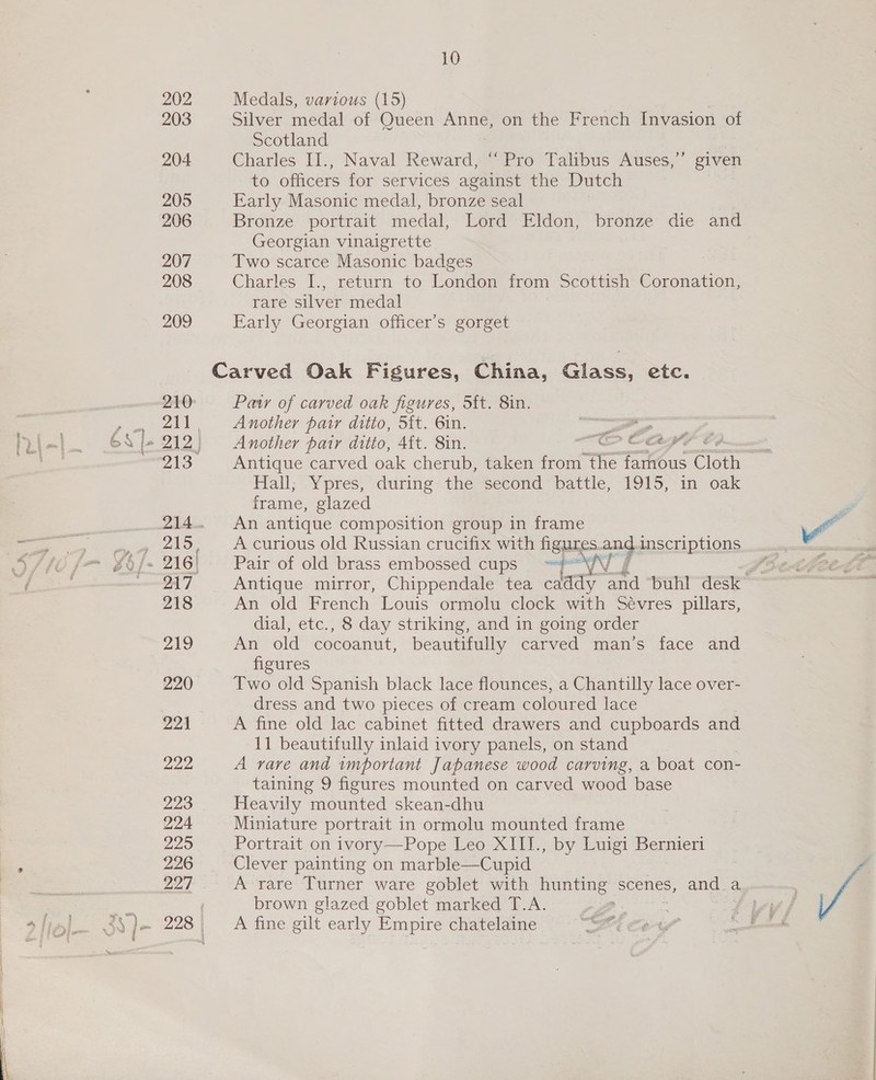 202 203 204 205 206 207 208 209 210 215 218 219 220 224 Dae 223 224 225 226 227 10 Medals, various (15) Silver medal of Queen ne on the French Invasion of Scotland Charles II., Naval Reward, ‘Pro Talibus Auses,”’ given to officers for services against the Dutch Early Masonic medal, bronze seal Bronze portrait medal, Lord Eldon, bronze die and Georgian vinaigrette Two scarce Masonic badges Charles I., return to London from Scottish Coronation, rare silver medal Early Georgian officer’s gorget Paty of carved oak figures, Sit. 8in. Another pair ditio, Sf{t. 6in. ee Another pair ditto, 4{t. 8in. OS ©OAW7 FH Antique carved oak cherub, taken from ‘atts famous Cioth Hall; Ypres; during&lt; the second “pattie, 1o1d, in oak frame, glazed An antique composition group in frame A curious old Russian crucifix with figures ang inscriptions Pair-ot old ‘brass embossed ‘cups Sr An old French Louis ormolu clock with Sevres pillars, dial, etc., 8 day striking, and in going order An old cocoanut, beautifully carved man’s face and figures Two old Spanish black lace flounces, a Chantilly lace over- dress and two pieces of cream coloured lace A fine old lac cabinet fitted drawers and cupboards and 11 beautifully inlaid ivory panels, on stand A rare and important Japanese wood carving, a boat con- taining 9 figures mounted on carved wood base Heavily mounted skean-dhu Miniature portrait in ormolu mounted frame Portrait on ivory—Pope Leo XIII., by Luigi Bernier Clever painting on marble—Cupid A rare Turner ware goblet with AU scenes, and a brown glazed goblet marked T.A. A fine gilt early Empire chatelaine ie ag fi