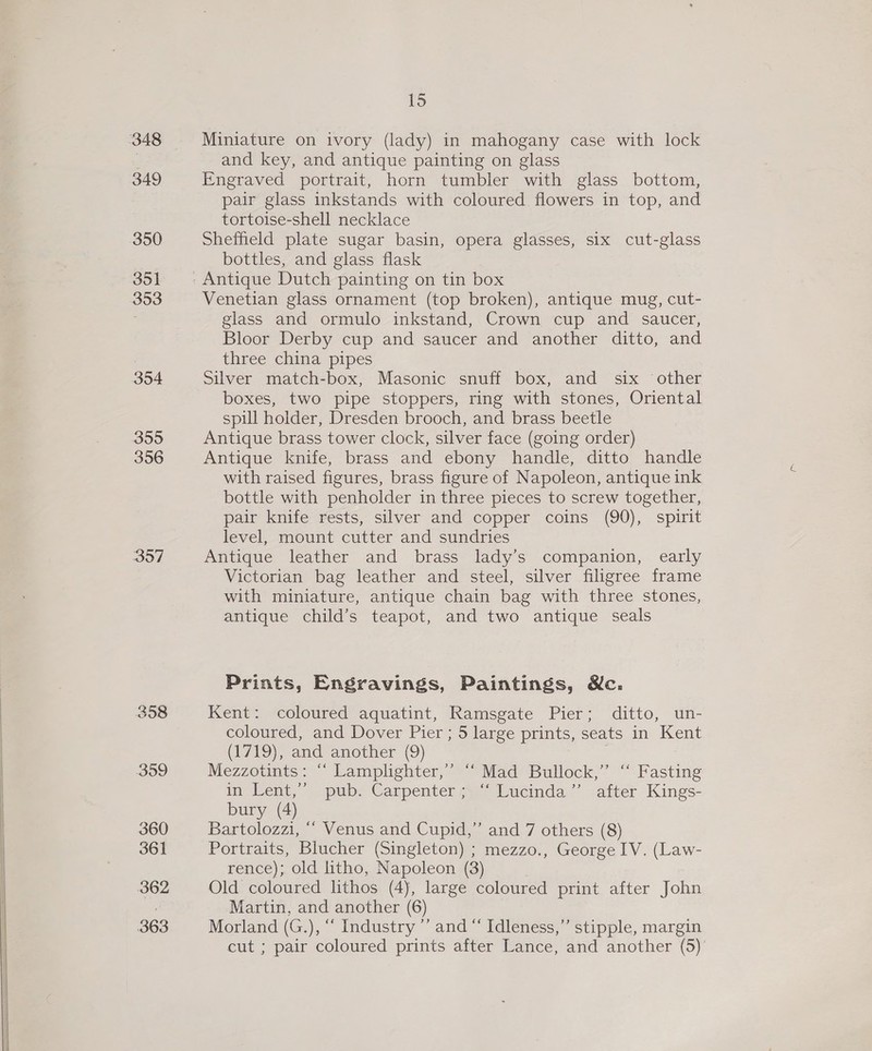 348 349 350 351 353 354 355 356 397 358 399 360 361 362 363 15 Miniature on ivory (lady) in mahogany case with lock and key, and antique painting on glass Engraved portrait, horn tumbler with glass bottom, pair glass inkstands with coloured flowers in top, and tortoise-shell necklace Sheffield plate sugar basin, opera glasses, six cut-glass bottles, and glass flask Venetian glass ornament (top broken), antique mug, cut- glass and ormulo inkstand, Crown cup and saucer, Bloor Derby cup and saucer and another ditto, and three china pipes Silver match-box, Masonic snuff box, and six other boxes, two pipe stoppers, ring with stones, Oriental spill holder, Dresden brooch, and brass beetle Antique brass tower clock, silver face (going order) Antique knife, brass and ebony handle, ditto handle with raised figures, brass figure of Napoleon, antique ink bottle with penholder in three pieces to screw together, pair knife rests, silver and copper coins (90), spirit level, mount cutter and sundries Antique leather and brass lady’s companion, early Victorian bag leather and steel, silver filigree frame with miniature, antique chain bag with three stones, antique child’s teapot, and two antique seals Prints, Engravings, Paintings, Mc. Kent: coloured aquatint, Ramsgate Pier; ditto, un- coloured, and Dover Pier ; 5 large prints, seats in Kent (1719), and another (9) | Mezzotints: “ Lamplighter,» “Mad Bullock,” “ Fasting im Lent,” pub. Canpentersaie Wucinda,’”’ -atter-Kings- bury (4) Bartolozzi, ““ Venus and Cupid,” and 7 others (8) Portraits, Blucher (Singleton) ; mezzo., George IV. (Law- rence); old ltho, Napoleon (3) ; Old coloured lithos (4), large coloured print after John Martin, and another (6) Morland (G.), “‘ Industry ’’ and “ Idleness,’’ stipple, margin
