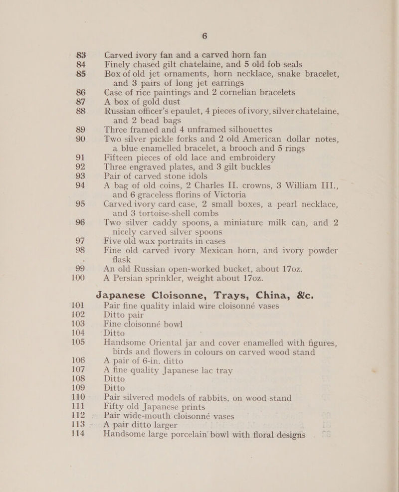83 84 85 86 87 88 89 90 91 92 93 94 95 96 97 98 99 100 101 102 103 104 105 106 107 108 109 111 114 6 Carved ivory fan and a carved horn fan Finely chased gilt chatelaine, and 5 old fob seals Box of old jet ornaments, horn necklace, snake bracelet, and 3 pairs of long jet earrings Case of rice paintings and 2 cornelian bracelets A box of gold dust Russian officer’s epaulet, 4 pieces ofivory, silver chatelaine, and 2 bead bags Three framed and 4 unframed silhouettes Two silver pickle forks and 2 old American dollar notes, a blue enamelled bracelet, a brooch and 5 rings Fifteen pieces of old lace and embroidery Three engraved plates, and 3 gilt buckles Pair of carved stone idols A bag of old coins, 2 Charles II. crowns, 3 William III., and 6 graceless florins of Victoria Carved ivory card case, 2 small boxes, a pearl necklace, and 3 tortoise-shell combs Two silver caddy spoons,a miniature milk can, and 2 nicely carved silver spoons Five old wax portraits in cases Fine old carved ivory Mexican horn, and ivory powder flask An old Russian open-worked bucket, about 17oz. A Persian sprinkler, weight about 17o0z. Pair fine quality inlaid wire cloisonné vases Ditto pair Fine cloisonné bowl Handsome Oriental jar and cover enamelled with figures, birds and flowers in colours on carved wood stand A pair of 6-in. ditto A fine quality Japanese lac tray Ditto Ditto Pair silvered models of rabbits, on wood stand Fifty old Japanese prints Pair wide-mouth cloisonné vases A pair ditto larger , Handsome large porcelain’ bowl with floral designs