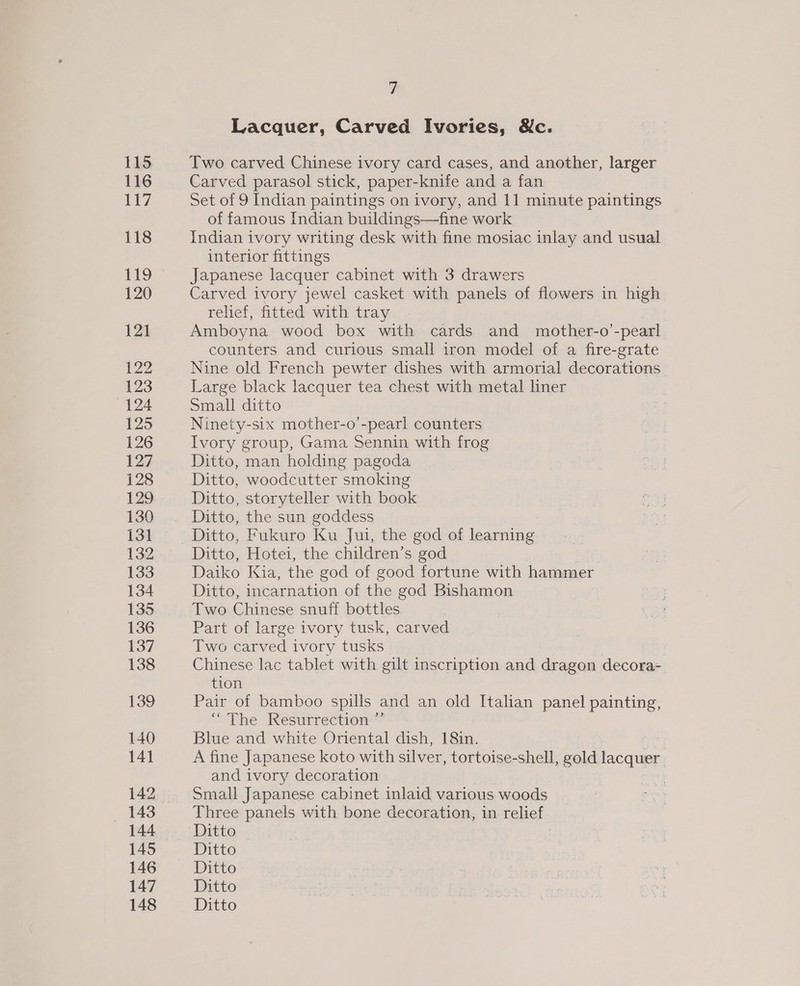 115 116 117 118 119 120 12] P22 123 124 125 126 127 128 129 130 131 132 133 134 135 136 137 138 139 140 141 142 143 144 145 146 147 148 7 Lacquer, Carved Ivories, &amp;c. Two carved Chinese ivory card cases, and another, larger Carved parasol stick, paper-knife and a fan Set of 9 Indian paintings on ivory, and 11 minute paintings of famous Indian buildings—fine work Indian ivory writing desk with fine mosiac inlay and usual interior fittings Japanese lacquer cabinet with 3 drawers Carved ivory jewel casket with panels of flowers in high relief, fitted with tray Amboyna wood box with cards and mother-o’-pearl counters and curious small iron model of a fire-grate Nine old French pewter dishes with armorial decorations. Large black lacquer tea chest with metal liner Small ditto Ninety-six mother-o’-pearl counters Ivory group, Gama Sennin with frog Ditto, man holding pagoda Ditto, woodcutter smoking Ditto, storyteller with book Ditto, the sun goddess Ditto, Hotei, the children’s god Daiko Kia, the god of good fortune with hammer Ditto, incarnation of the god Bishamon Two Chinese snuff bottles Part of large ivory tusk, carved Two carved ivory tusks : Chinese lac tablet with gilt inscription and dragon decora- tion Pair of bamboo spills and an old Italian panel painting, “The Resurrection” Blue and white Oriental dish, 18in. : A fine Japanese koto with silver, tortoise-shell, gold lacquer and ivory decoration Small Japanese cabinet inlaid various woods Three panels with bone decoration, in relief Ditto Ditto Ditto Ditto Ditto