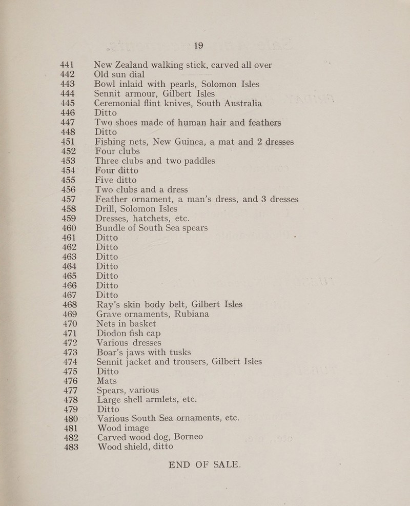 44] 442 443 444 445 446 447 448 451 452 453 454 455 456 457 458 459 460 461 462 463 464 465 466 467 468 469 470 471 472 473 474 475 476 477 478 479 480 481 482 483 “419 New Zealand walking stick, carved all over Old sun dial Bowl inlaid with pearls, ‘Solamion Isles Sennit armour, Gilbert Isles Ceremonial flint knives, South Australia Ditto Two shoes made of human hair and feathers Ditto Fishing nets, New Guinea, a mat and 2 dresses Four clubs Three clubs and two paddles Four ditto Five ditto Two clubs and a dress Feather ornament, a man’s dress, and 3 dresses Drill, Solomon Isles Dresses, hatchets, etc. Bundle of South Sea spears Ditto Ditto Ditto Ditto Ditto Ditto Ditto Ray’s skin body belt, Gilbert Isles Grave ornaments, Rubiana Nets in basket Diodon fish cap Various dresses Boar’s jaws with tusks Sennit jacket and trousers, Gilbert Isles Ditto Mats Spears, various Large shell armlets, etc. Ditto Various South Sea ornaments, etc. Wood image Carved wood dog, Borneo Wood shield, ditto END OF SALE.