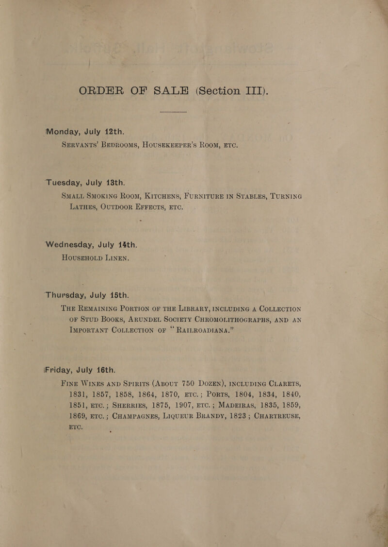 ‘Monday, July 12th. SERVANTS’ Beprooms, HousEKEEPER’S Room, ETC. ‘Tuesday, July 138th. SMALL SMOKING Room, KITCHENS, FURNITURE IN STABLES, TURNING LATHES, OUTDOOR EFFECTS, ETC. = Wednesday, July 14th. HOUSEHOLD LINEN. ‘Thursday, July 15th. THE REMAINING PORTION OF THE LIBRARY, INCLUDING A COLLECTION oF StupD Books, ARUNDEL SOCIETY CHROMOLITHOGRAPHS, AND AN IMPORTANT COLLECTION OF “‘ RAILROADIANA.” ‘Friday, July 16th. Fring WINES AND Spirits (ABouT 750 DozEN), INCLUDING CLARETS, 1831, 1857, 1858, 1864, 1870, erc.; Ports, 1804, 1834, 1840, 1851, eTc.; SHERRIES, 1875, 1907, Erc.; MADEIRAS, 1835, 1859, 1869, ETC.; CHAMPAGNES, LIQUEUR BRANDY, 1823 ; CHARTREUSE, ETC. \ i See