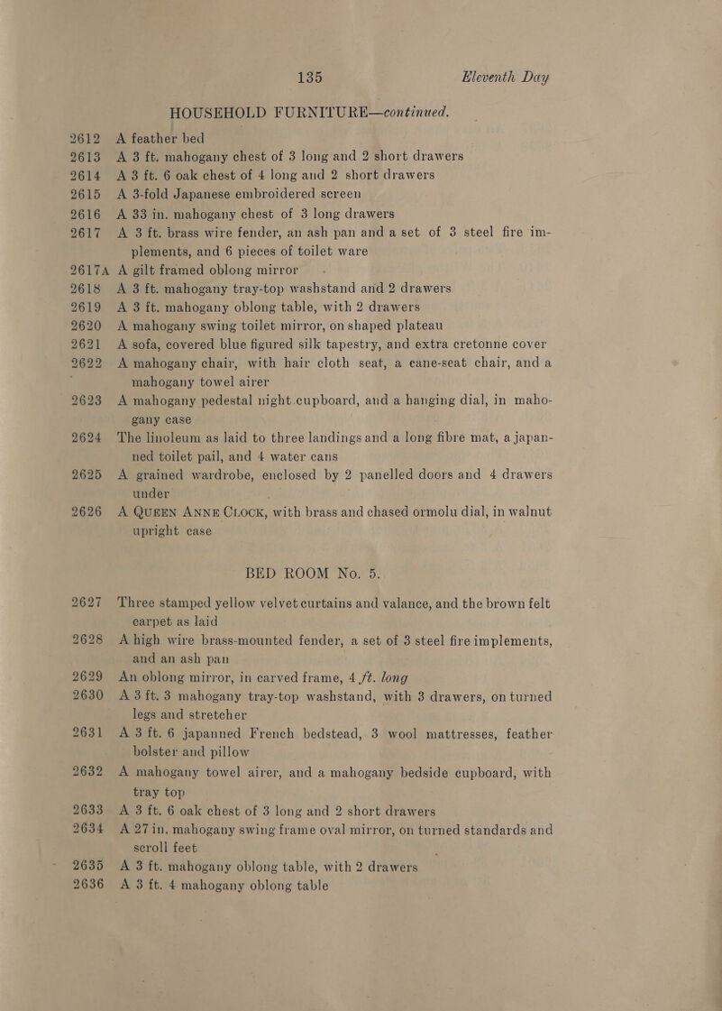 2612 2613 2614 2615 2616 2617 135 Eleventh Day HOUSEHOLD FURNITU RE—continued. A feather bed } A 3 ft. mahogany chest of 3 long and 2 short drawers A 3 ft. 6 oak chest of 4 long and 2 short drawers A 3-fold Japanese embroidered screen A 33 in. mahogany chest of 3 long drawers A 3 ft. brass wire fender, an ash pan and a set of 3 steel fire im- plements, and 6 pieces of toilet ware 2618 2619 2620 2621 2622 A 3 ft. mahogany tray-top washstand and 2 drawers A 3 ft. mahogany oblong table, with 2 drawers A mahogany swing toilet mirror, on shaped plateau A sofa, covered blue figured silk tapestry, and extra cretonne cover A mahogany chair, with hair cloth seat, a eane-seat chair, and a mahogany towel airer A mahogany pedestal night.cupboard, and a hanging dial, in maho- gany case The linoleum as laid to three landings and a long fibre mat, a japan- ned toilet pail, and 4 water cans A grained wardrobe, enclosed by 2 panelled doors and 4 drawers under nS A QugEN ANNE CLOCK, with brass and chased ormolu dial, in walnut upright case BED ROOM No. 5, Three stamped yellow velvet curtains and valance, and the brown felt carpet as laid A high wire brass-mounted fender, a set of 3 steel fire implements, and an ash pan An oblong mirror, in carved frame, 4 ft. long A 3 ft. 3 mahogany tray-top washstand, with 3 drawers, on turned legs and stretcher A 3 ft. 6 japanned French bedstead, 3 wool mattresses, feather bolster and pillow | A mahogany towel airer, and a mahogany bedside cupboard, with tray top A 3 ft. 6 oak chest of 3 long and 2 short drawers A 27in. mahogany swing frame oval mirror, on turned standards and scroll feet