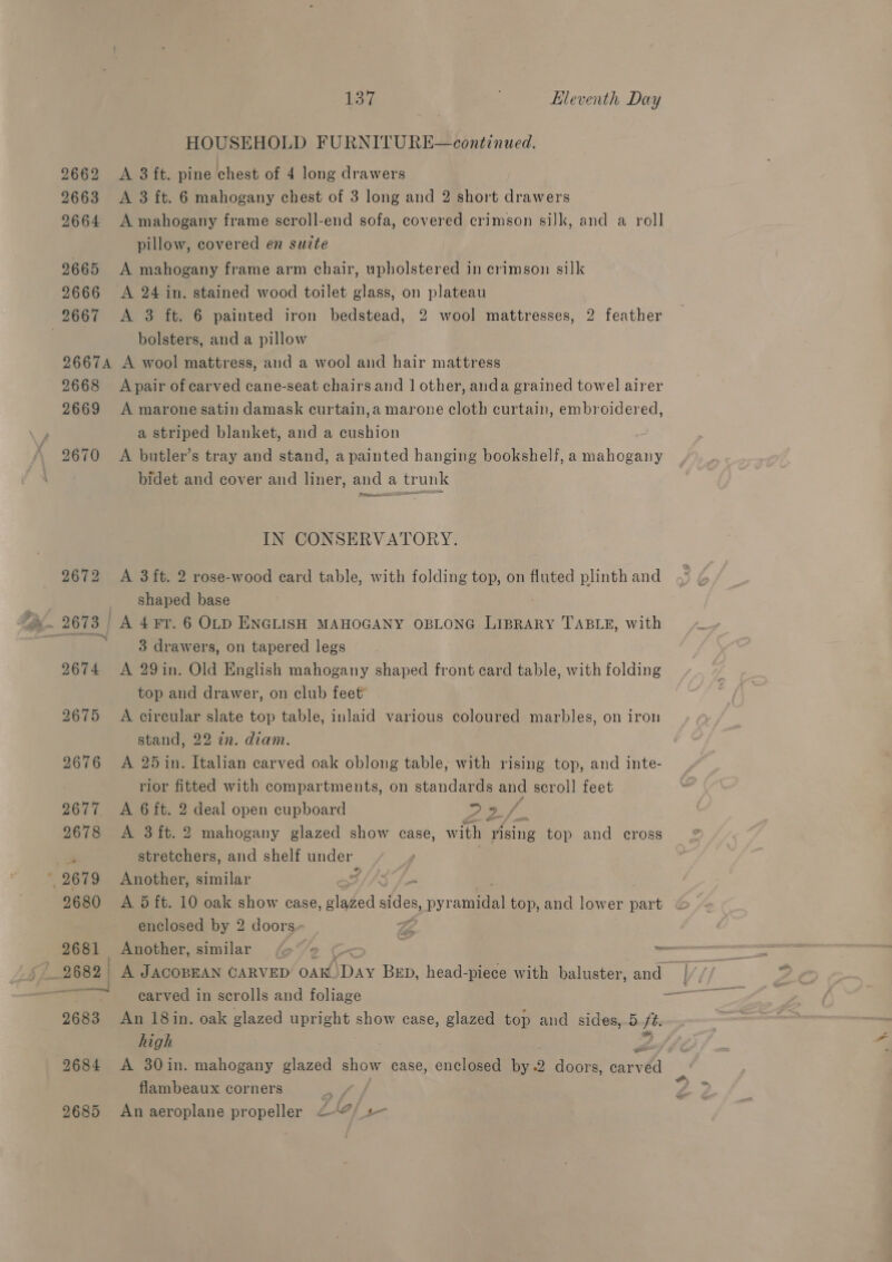 HOUSEHOLD FURNITURE—continued. 2662 &lt;A 3 ft. pine chest of 4 long drawers 29663 &lt;A 3 ft. 6 mahogany chest of 3 long and 2 short drawers 2664 A mahogany frame scroll-end sofa, covered crimson silk, and a roll pillow, covered en suzte 9665 A mahogany frame arm chair, upholstered in crimson silk 2666 A 24 in. stained wood toilet glass, on plateau bolsters, and a pillow 26674 A wool mattress, and a wool and hair mattress 2668 Apair of carved cane-seat chairs and | other, anda grained towel airer 2669 A marone satin damask curtain,a marone cloth curtain, embroidered, a striped blanket, and a cushion 2670 &lt;A butler’s tray and stand, a painted hanging bookshelf, a ahora bidet and cover and liner, and a trunk Prince = IN CONSERVATORY. 2672 A 3ft. 2 rose-wood card table, with folding top, on fluted plinth and shaped base Tok ee drawers, on tapered legs 2674 &lt;A 29in. Old English mahogany shaped front card table, with folding top and drawer, on club feet’ 2675 A circular slate top table, inlaid various coloured marbles, on iron stand, 22 zn. diam. 2676 &lt;A 25 in. Italian carved oak oblong table, with rising top, and inte- rior fitted with compartments, on standards and scroll feet 2677. A 6 ft. 2 deal open cupboard ES if 2678 &lt;A 3 ft. 2 mahogany glazed show case, with Asing top and cross stretchers, and shelf under | 2680 &lt;A 5d ft. 10 oak show case, glaZed sides, pyramidal top, and lower part enclosed by 2 doors Zz 2681 Another, similar o/s ~ carved in scrolls and foliage 2683 An 18in. oak glazed upright show case, glazed top and sides, 5 ft. high 2684 A 30in. mahogany glazed show case, enclosed by 2 doors, carv véd flambeaux corners *? 2685 An aeroplane propeller 27) +
