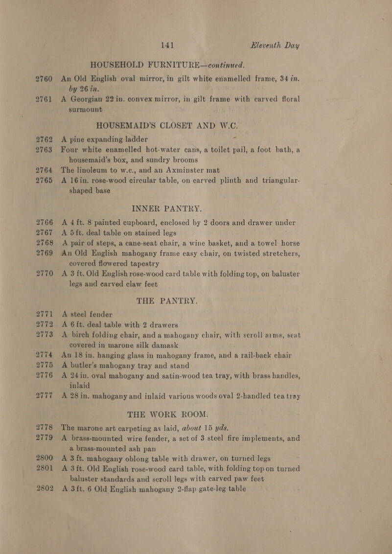 2760 2761 141 Hleventh Day HOUSEHOLD FURNITU RE—continued. An Old English oval mirror, in gilt white enamelled frame, 34 2. by 26 in. oar: A Georgian 22 in. convex mirror, in gilt frame with carved floral surmount HOUSEMAID’S CLOSET AND W.C. - A pine expanding ladder Four white enamelled hot-water cans, a toilet pail, a foot bath, a housemaid’s box, and sundry brooms The linoleum to w.c., and an Axminster mat A 16in. rose-wood circular table, on carved plinth and triangular- shaped base INNER PANTRY. A 4 ft. 8 painted cupboard, enclosed by 2 doors and drawer under A 5 ft. deal table on stained legs A pair of steps, a cane-seat chair, a wine basket, and a towel horse An Old English mahogany frame easy chair, on twisted stretchers, covered flowered tapestry legs and carved claw feet THE PANTRY. A steel fender A 6 ft. deal table with 2 drawers : A birch folding chair, and a mahogany chair, with scroll aims, seat covered in marone silk damask : An 18 in. hanging glass in mahogany frame, and a rail-back chair A butler’s mahogany tray and stand A 24in. oval mahogany and satin-wood tea tray, with brass handles, inlaid A 28 in. mahogany and inlaid various woods oval 2-handled tea tray THE WORK ROOM. The marone art carpeting as laid, about 15 yds. a brass-mounted ash pan A 3 ft. mahogany oblong table with drawer, on turned legs A 3 ft. Old English rose-wood card table, with folding top on turned baluster standards and scroll legs with carved paw feet