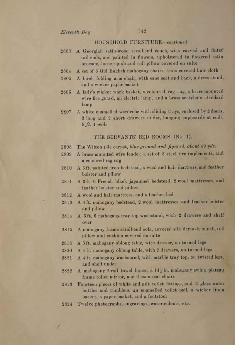 2803 2804 2805 2806 2807 2824 HOUSEHOLD FURNITURE— continued. A Georgian satin-wood scroll-end couch, with carved and fluted rail ends, and painted in flowers, upholstered in flowered satin brocade, loose squab and roll pillow covered en suite A set of 3 Old English mahogany chairs, seats covered hair cloth A. birch folding arm chair, with cane seat and back, a dress stand, and a wicker paper basket A lady’s wicker work basket, a coloured rag rug, a brass-mounted wire fire guard, an electric lamp, and a brass acetylene standard lamp A white enamelled wardrobe with sliding trays, enclosed by 2 doors, 3 long and 2 short drawers under, hanging cupboards at ends, 9 ft. 4 wide THE SERVANTS’ BED ROOMS (No. 1: The Wilton pile carpet, blue ground and figured, about 49 yds. A brass-mounted wire fender, a set of 3 steel fire implements, and a coloured rag rug | A 3 ft. painted iron bedstead, a wool and hair mattress, and feather bolster and pillow A 3ft. 6 French black japaimed bedstead, 2 wool mattresses, and feather bolster and pillow A wool and hair mattress, and a feather bed A 4 ft. mahogany bedstead, 2 wool mattresses, and feather bolster and pillow over A mahogany frame scroll-end sofa, covered silk damask, squab, 1011 pillow and cushion covered en suite A 3ft. mahogany oblong table, with drawer, on turned legs A 4ft. mahogany oblong table, with 2 drawers, on turned legs _ A 4 ft. mahogany washstand, with marble tray top, on twisted legs, and shelf under * A mahogany 2-rail towel horse, a 142'in. mahogany swing plateau frame toilet mirror, and 2 cane-seat chairs Fourteen pieces of white and gilt toilet fittings, and 2 glass water bottles and tumblers, an enamelled toilet pail, a wicker linen basket, a paper basket, and a footstool Twelve photographs, engravings, water-colours, etc.