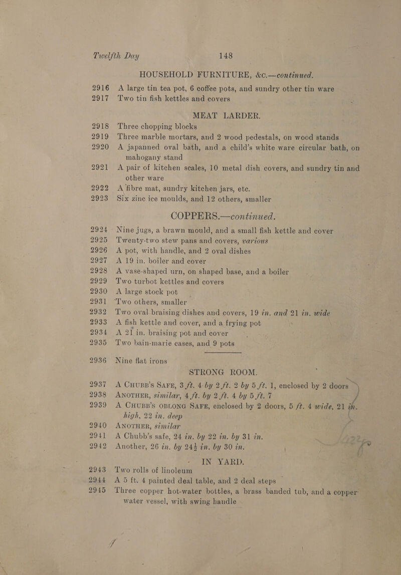HOUSEHOLD FURNITURE, &amp;c.—continued. 2916 A large tin tea pot, 6 coffee pots, and sundry other tin ware 2917 ‘Two tin fish kettles and covers é MEAT LARDER. 2918 Three chopping blocks 2919 ‘Three marble mortars, and 2 wood pedestals, on wood stands 2920 A japanned oval bath, and a child’s white ware circular bath, on mahogany stand 2921 A pair of kitchen scales, 10 metal dish covers, and sindeeae tin and other ware 2922 A fibre mat, sundry kitchen jars, ete. 2923 Six zinc ice moulds, and 12 others, smaller COPPERS.—continued. 2924 - Nine jugs, a brawn mould, and a small fish kettle and cover 2925 Twenty-two stew pans and covers, various 2926 <A pot, with handle, and 2 oval dishes 2927 <A 19 in. boiler and cover 2928 A vase-shaped urn, on shaped base, and a boiler 2929 Two turbot kettles and covers 2930 <A large stock pot _ 2931 “Iwo others, smaller 2932 ‘Two oval braising dishes and covers, 19 in. and 21 in. wide 2933 A fish kettle and cover, and a frying pot DO34moN 21 an, braising pot and cover 2935 ‘'l'wo bain-marie cases, and 9 pots 2936 Nine flat irons 4 STRONG ROOM. 2937 A CHupp’s Sars, 3 ft. 4 by 2 ft. 2 by 5 ft. 1, enclosed by 2 doors — 2939 A CHUBB’S OBLONG SAFE, enclosed by 2 doors, 5 ft. 4 wide, 21 ih. high, 22 in. deep 2940 ANOTHER, similar 2941 A Chubb’s safe, 24 in. by 22 in. by 31 in. 2942 Another, 26 in. by 244 in. by 380 in. ING YARD; 2943 Two rolls of linoleum 2944 <A 5 ft. 4 painted deal table, and 2 deal steps — water vessel, with swing handle