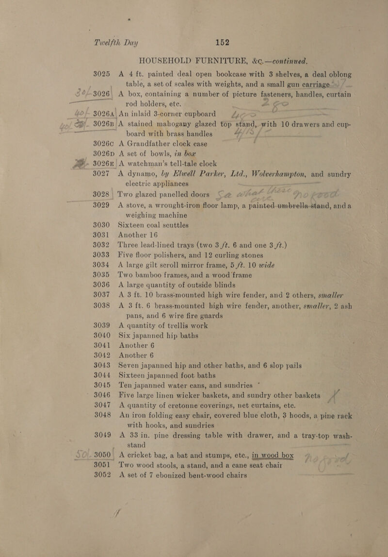 3025 3026 | 3026C 3026D 3027 3028. 3029 3030 3031 3032 3033 3034 3035 3036 3037 3038 3039 3040 3041 3042 3043 3044 3045 3046 3047 3048 3049 3050. 3051 HOUSEHOLD FURNITURE, &amp;¢.—continued. A 4 ft. painted deal open bookcase with 3 shelves, a deal oblong table, a set of scales with weights, and a small gun carriage” A box, containing a number of picture fasteners, handles, curtain rod holders, ete. an, board with brass handles A Grandfather clock case A set of bowls, 7m bow A watchman’s tell-tale clock electric appliances Two glazed panelled doors . A stove, a wrought-iron floor lamp, a painted seus su stand, anda weighing machine Sixteen coal scuttles Another 16 Three lead-lined trays (two 3 /¢. 6 and one 3 /t.) Five floor polishers, and 12 curling stones A large gilt scroll mirror frame, 5 /¢. 10 wide Two bamboo frames, and a wood frame A large quantity of outside blinds A 3 ft. 10 brass‘mounted high wire fender, and 2 others, smaller A 3 ft. 6 brass-mounted high wire fender, another, smaller, 2 ash pans, and 6 wire fire guards ; A quantity of trellis work Six japanned hip baths Another 6 Another 6 Seven japanned hip and other baths, and 6 slop pails Sixteen japanned foot baths Ten japanned water cans, and sundries * 3 Five large linen wicker baskets, and sundry other baskets _ ‘a A quantity of cretonne coverings, net curtains, ete. An iron folding easy chair, covered blue cloth, 3 hoods, a pine rack with hooks, and sundries A 33 in. pine dressing table with drawer, and a tray-top bibs. stand A cricket bag, a bat and stumps, etc., in wood box P Two wood stools, a stand, and a cane seat chair