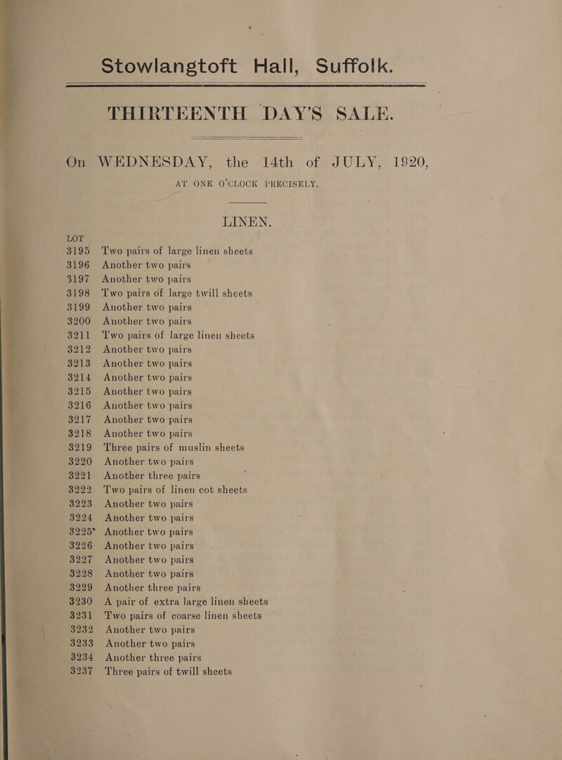 Stowlangtoft Hall, Suffolk.   THIRTEENTH DAY’S SALE.   On WEDNESDAY, the 14th of JULY, 1920, AT ONE O'CLOCK PRECISELY. : LINEN. LOT 3195 Two pairs of large linen sheets 3196 Another two pairs 3197 Another two pairs 3198 Two pairs of large twill sheets 3199 Another two pairs : 3200 Another two pairs 3211 ‘l'wo pairs of large linen sheets 3212 Another two pairs 3213 Another two pairs 3214 Another two pairs 3215 Another two pairs 3216 Another two pairs 3217 Another two pairs 3218 Another two pairs 3219 Three pairs of muslin sheets 3220 Another two pairs 3221 Another three pairs 3222 Two pairs of linen cot sheets 3223 Another two pairs 3224 Another two pairs 3225° Another two pairs 3226 Another two pairs 3227 Another two pairs 3228 Another two pairs 3229 Another three pairs 3230 A pair of extra large linen sheets 3231 Two pairs of coarse linen sheets 3232 Another two pairs 3233 Another two pairs 3234 Another three pairs 3237 Three pairs of twill sheets 