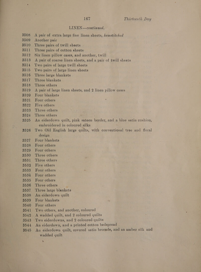 3508 3509 3510 3511 3512 3513 3514 8515 3516 3517 3518 3519 3520 3521 3522 3523 3524 3525 3526 3527 3528 3529 3530 3531 3532 3533 3534 3535 3536 3537 3538 3539 3540 3541 3542 3543 3544 3545 167 Thirteenth Day LINEN—continued. A pair of extra large fine linen sheets, hemstitched Another pair Three pairs of twill sheets Three pairs of cotton sheets. Six linen pillow cases, and another, twill A pair of coarse linen sheets, and a pair of twill sheets T'wo pairs of large twill sheets Two pairs of large linen sheets Three large blankets Three blankets Three others A pair of large linen sheets, and 2 linen pillow cases Four blankets Four others Five others Three others Three others An eiderdown quilt, pink sateen border, and a blue satin cushion, embroidered in coloured silks Two Old English large quilts, with conventional tree and floral design Four blankets Four others Four others Three others Three others Five others Four others Four others Four others Three others Three large blankets An eiderdown quilt Four blankets Four others Two others, and another, coloured A wadded guilt, and 2 coloured quilts An eiderdown, and a printed cotton bedspread | An eiderdown quilt, covered satin brocade, and an amber silk and wadded quilt »