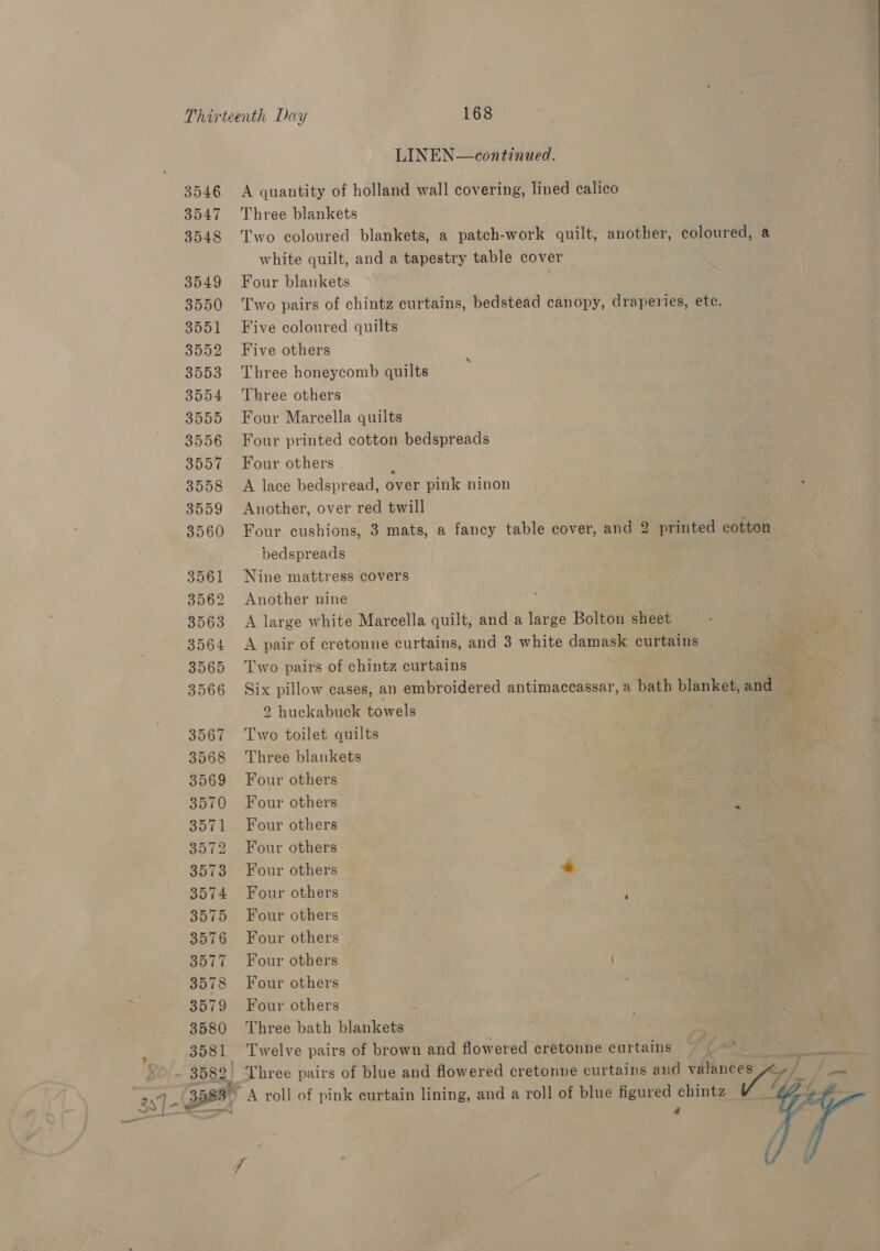 LINEN—continued. A quantity of holland wall covering, lined calico Three blankets Two eoloured blankets, a patch-work quilt, another, coloured, a white quilt, and a tapestry table cover Four blankets Two pairs of chintz curtains, bedstead canopy, draperies, ete. Five coloured quilts Five others Three honeycomb quilts Three others Four Marcella quilts Four printed cotton bedspreads Four others : A lace bedspread, over pink ninon Another, over red twill | Four cushions, 3 mats, a fancy table cover, and 2 printed cotton bedspreads : Nine mattress covers Another nine A large white Marcella quilt, and a large Bolton sheet A pair of cretonne curtains, and 3 white damask curtains Two pairs of chintz curtains e Six pillow cases, an embroidered antimaccassar, a bath blanket, and = | 2 huckabuck towels Two toilet quilts Three blankets Four others Four others Four others Four others Four others ye Four others Four others Four others Four others Four others Four others : Three bath blankets _ Twelve pairs of brown and flowered cretonne curtains | ps - Three pairs of blue and flowered cretonne curtains and et a ~ A roll of pink curtain lining, and a roll of blue figured chintz @ eh  