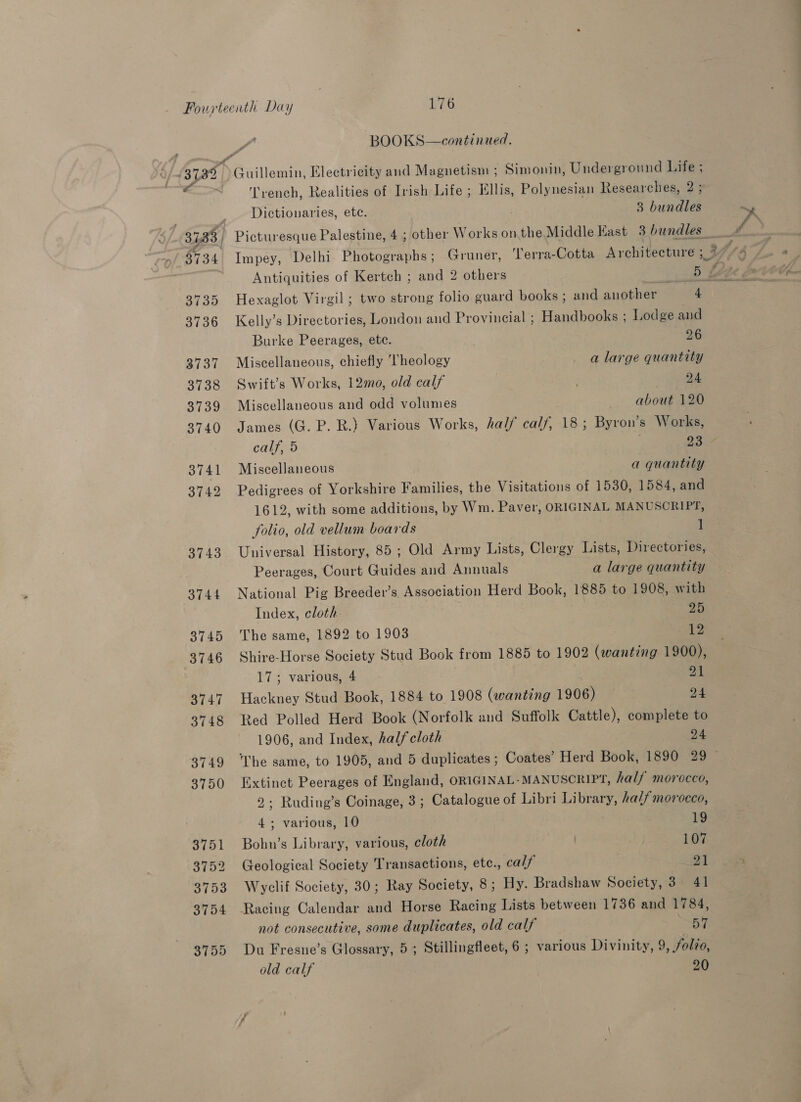 Tyvench, Realities of Irish Life ; Ellis, Polynesian Researches, 2 ; ’ ’ ’ | ’ ) Dictionaries, etc. 3 bundles Impey, Delhi Photographs; Gruner, Terra-Cotta Architecture ; Antiquities of Kertch ; and 2 others Pp KA Hexaglot Virgil ; two strong folio guard books ; and another 4 Kelly’s Directories, London and Provincial ; Handbooks ; Lodge and Burke Peerages, etc. 26 Miscellaneous, chiefly ‘Theology a large quantity Swift’s Works, 1220, old calf 24 Miscellaneous and odd volumes about 120 James (G. P. R.} Various Works, half cal/, 18; Byron’s Works, calf, 5 7 Miscellaneous a quantity Pedigrees of Yorkshire Families, the Visitations of 1530, 1584, and 1612, with some additions, by Wm. Paver, ORIGINAL MANUSCRIPT, folio, old vellum boards ] Universal History, 85 ; Old Army Lists, Clergy Lists, Directories, Peerages, Court Guides and Annuals a large quantity National Pig Breeder’s Association Herd Book, 1885 to 1908, with Index, cloth. 20 The same, 1892 to 1903 12 Shire-Horse Society Stud Book from 1885 to 1902 (wanting 1900), 17; various, 4 , 21 Hackney Stud Book, 1884 to 1908 (wanting 1906) — pe Red Polled Herd Book (Norfolk and Suffolk Cattle), complete to 1906, and Index, half cloth 24 The same, to 1905, and 5 duplicates ; Coates’ Herd Book, 1890 29 Extinct Peerages of England, ORIGINAL- MANUSCRIPT, half morocco, 2; Ruding’s Coinage, 3; Catalogue of Libri Library, half morocco, 4; various, 10 ¥9 Bobn’s Library, various, cloth 107 Geological Society Transactions, etc., calf 21 Wyclif Society, 30; Ray Society, 8; Hy. Bradshaw Society, 3. 41 Racing Calendar and Horse Racing Lists between 1736 and 1784, not consecutive, some duplicates, old calf 57 Du Fresne’s Glossary, 5; Stillingfleet, 6 ; various Divinity, 9, folzo,