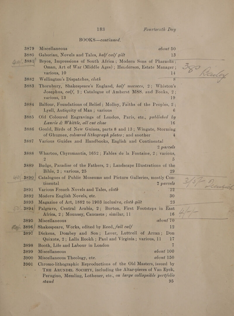 2, Gaboriau, Novels and Tales, half calf gilt 13  Bryce, Impressions of South Africa; Modern Sons of Pharaohs ; Oman, Art of War (Middle Ages) ; Heiderson, Estate Manager ; Thornbury, Shakespeare’s England, half morocco, 2; Whiston’s Josephus, calf, 2; Catalogue of Amherst MSS. and Books, 2; Balfour, Foundations of, Belief ; Molloy, Faiths of the Peoples, 2; Lyell, Antiquity of Man; various 6 Old Coloured Engravings of London, Paris, ete., published by Laurie &amp; Whittle, all cut close 16 of Ghuznee, coloured lithograph plates; and another 4 Various Guides and Handbooks, English and Continental 7 2 parcels Wharton, Chyromantia, 1652; Fables de la Fontaine, 2; various, 2 5 Budge, Paradise of the Fathers, 2; Landscape Illustrations of the Bible, 2; various, 25 29 Catalogues of Public Museums and Picture Galleries, mostly Con- tinental f 2 parcels Various French Novels and Tales, clotk ; pay: Modern English Novels, etc. 30 Magazine of Art, 1882 to 1903 inclusive, cloth galt 23 Palgrave, Central Arabia, 2; Burton, First Footsteps in East Africa, 2; Mounsey, Caucasus ; similar, 11 16 Shakespeare, Works, edited by Reed, full calf 12 Dickens, Dombey and Son; Lever, Luttrell of Arran; Don Quixote, 2; Lalla Rookh ; Paul and Virginia; various, 11 17 Booth, Life and Labour in London 7 Miscellaneous about 100 Miscellaneous Theology, ete. about 150 Chromo-lithographic Reproductions of the Old Masters, issued by THE ARUNDEL SOCIETY, including the Altar-pieces of Van Eyck, Perugino, Memling, Lothener, etc., on large collapsible portfolio stand 95 