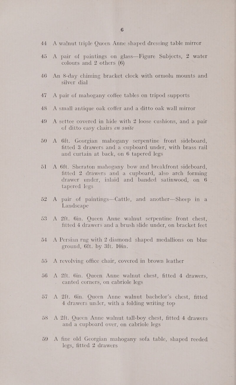 46 477 48 49 50 5] 52 Or ee) 6 A walnut triple Queen Anne shaped dressing table mirror A pair of paintings on glass—Figure Subjects, 2 water colours and 2 others (6) An 8-day chiming bracket clock with ormolu mounts and silver dial A pair of mahogany coffee tables on tripod supports A small antique oak coffer and a ditto oak wall mirror A settee covered in hide with 2 loose cushions, and a pair of ditto easy chairs en site A 6ft. Georgian mahogany serpentine front sideboard, fitted 3 drawers and a cupboard under, with brass rail and curtain at back, on 6 tapered legs A 6ft. Sheraton mahogany bow and breakfront sideboard, fitted 2 drawers and a cupboard, also arch forming drawer under, inlaid and banded satinwood, on 6 _ tapered legs A pair of paintings—Cattle, and another—Sheep in a Landscape A 2ft. 6in. Queen Anne walnut serpentine front chest, fitted 4 drawers and a brush slide under, on bracket feet A Persian rug with 2 diamond shaped medallions on blue eround, 6ft. by 38ft. 10in. A revolving office chair, covered in brown leather A 2ft. 6in. Queen Anne walnut chest, fitted 4 drawers, canted corners, on cabriole legs A 2ft. 6in. Queen Anne walnut bachelor’s chest, fitted 4 drawers under, with a folding writing top A 2ft. Queen Anne walnut tall-boy chest, fitted 4 drawers and a cupboard over, on cabriole legs A fine old Georgian mahogany sofa table, shaped reeded