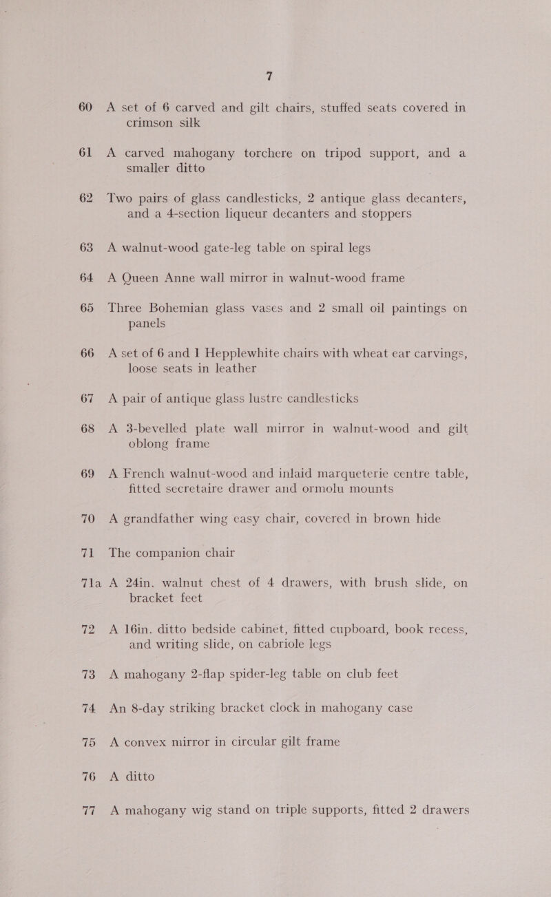 60 61 1¥a 76 77 7 A set of 6 carved and gilt chairs, stuffed seats covered in crimson silk A carved mahogany torchere on tripod support, and a smaller ditto Two pairs of glass candlesticks, 2 antique glass decanters, and a 4-section liqueur decanters and stoppers A walnut-wood gate-leg table on spiral legs A Queen Anne wall mirror in walnut-wood frame Three Bohemian glass vases and 2 small oil paintings on panels A set of 6 and 1 Hepplewhite chairs with wheat ear carvings, loose seats in leather A pair of antique glass lustre candlesticks A 3-bevelled plate wall mirror in walnut-wood and gilt oblong frame A French walnut-wooed and inlaid marqueterie centre table, fitted secretaire drawer and ormolu mounts A grandfather wing casy chair, covered in brown hide The companion chair A 24in. walnut chest of 4 drawers, with brush slide, on bracket feet A 16in. ditto bedside cabinet, fitted cupboard, book recess, and writing slide, on cabriole legs A mahogany 2-flap spider-leg table on club feet An 8-day striking bracket clock in mahogany case A convex mirror in circular gilt frame A ditto A mahogany wig stand on triple supports, fitted 2 drawers