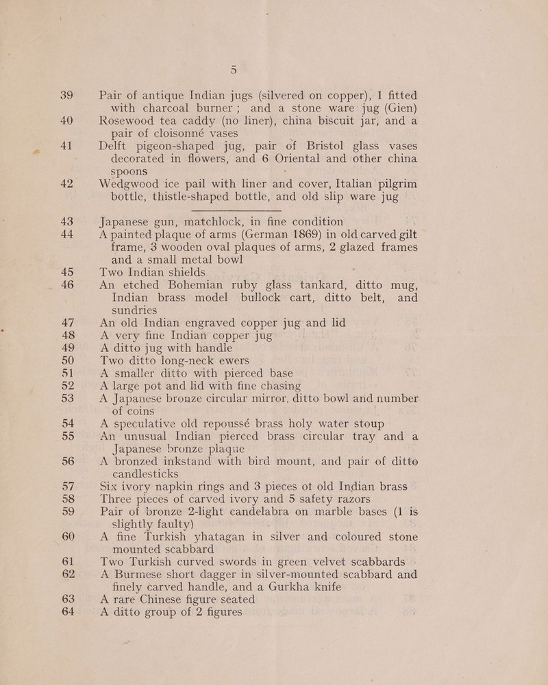 39 40 4] 42 43 tet 45 46 oa Pair of antique Indian jugs (silvered on copper), | fitted with charcoal burner; and a stone ware jug (Gien) Rosewood tea caddy (no liner), china biscuit jar, and a pair of cloisonné vases Delft pigeon-shaped jug, pair of Bristol glass vases decorated in flowers, and 6 he eek and other china spoons Wedgwood ice pail with liner “ica cover, Italian pilgrim bottle, thistle-shaped bottle, and old slip ware jug Japanese gun, matchlock, in fine condition A painted plaque of arms (German 1869) in old carved gilt frame, 3 wooden oval plaques of arms, 2 glazed frames and a small metal bowl Two Indian shields : An etched Bohemian ruby glass tankard, ditto mug, Indian brass model bullock cart, ditto belt, and sundries An old Indian engraved copper jug and lid A very fine Indian copper jug A ditto jug with handle Two ditto long-neck ewers A smaller ditto with pierced base A large pot and lid with fine chasing A Japanese bronze circular mirror, ditto bowl and number of coins A speculative old repoussé brass holy water stoup An unusual Indian pierced brass circular tray and a Japanese bronze plaque A bronzed inkstand with bird mount, and pair of ditto candlesticks Six ivory napkin rings and 3 pieces ot old Indian brass Three pieces of carved ivory and 5 safety razors Pair of bronze 2-light candelabra on marble bases (1 is slightly faulty) A fine Turkish yhatagan in “silver and coloured stone mounted scabbard Two Turkish curved cperdet in green velvet scabbards A Burmese short dagger in silver-mounted scabbard and finely carved handle, and a Gurkha knife A rare Chinese figure seated A ditto group of 2 figures