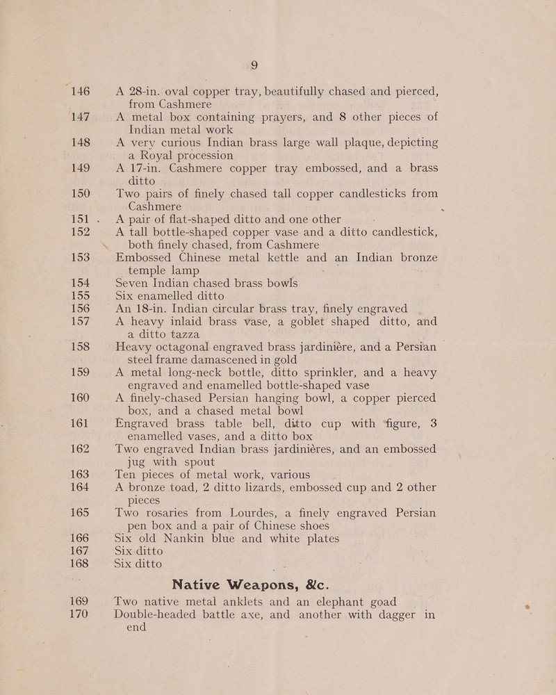146 147 148 149 150 152 153 154 ee 156 157 158 159 160 161 162 163 164 165 167 168 169 170 9 A 28-in. oval copper tray, beautifully chased and pierced, from Cashmere A metal box containing prayers, and 8 other pieces of Indian metal work A very curious Indian brass large wall plaque, depicting a Royal procession A 17-in. Cashmere copper tray embossed, and a brass ditto Two pairs of finely chased tall copper candlesticks from Cashmere A pair of flat-shaped ditto and one other A tall bottle-shaped copper vase and a ditto eondicanel both finely chased, from Cashmere Embossed Chinese metal kettle and an Indian bronze temple lamp Seven Indian chased brass bowls Six enamelled ditto An 18-in. Indian circular brass tray, finely engraved . A heavy inlaid brass vase, a goblet shaped ditto, and a ditto tazza steel frame damascened in gold A metal long-neck bottle, ditto sprinkler, and a heavy engraved and enamelled bottle-shaped vase A finely-chased Persian hanging bowl, a copper pierced _ box, and a chased metal bowl Engraved brass table bell, ditto cup with ‘figure, 3 enamelled vases, and a ditto box Two engraved Indian brass jardiniéres, and an embossed jug with spout Ten pieces of metal work, various A bronze toad, 2 ditto lizards, embossed cup and 2 other pieces Two rosaries from Lourdes, a finely engraved Persian pen box and a pair of Chinese shoes Six ditto Six ditto Native Weapons, SXc. Two native metal anklets and an elephant goad Double-headed battle axe, and another with dagger in end a
