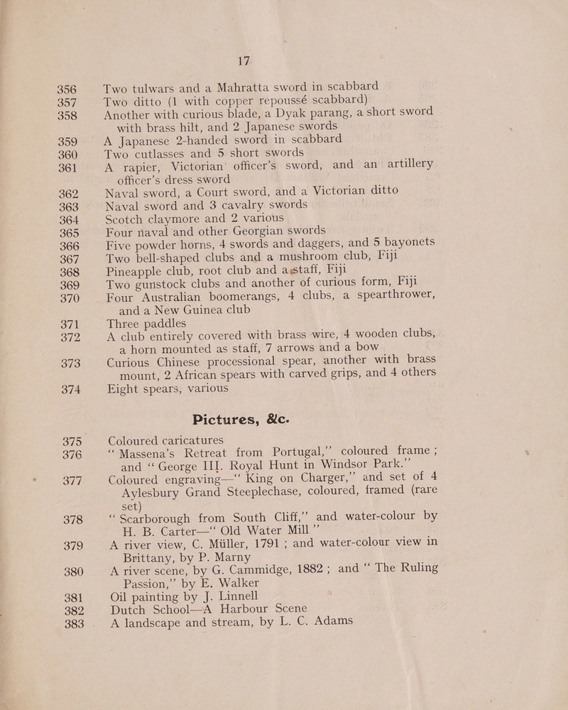 356 357 308 399 360 361 362 363 364 365 366 367 368 369 370 371 372 373 374 376 377 379 380 381 382 17 Two tulwars and a Mahratta sword in scabbard Two ditto (1 with copper repoussé scabbard) Another with curious blade, a Dyak parang, a short sword with brass hilt, and 2 Japanese swords A Japanese 2-handed sword in scabbard Two cutlasses and 5 short swords | A rapier, Victorian’ officer’s sword, and an artillery officer’s dress sword | Naval sword, a Court sword, and a Victorian ditto Naval sword and 3 cavalry swords Scotch claymore and 2 various Four naval and other Georgian swords Five powder horns, 4 swords and daggers, and 5 bayonets Two bell-shaped clubs and a mushroom club, Fiji Pineapple club, root club and agstaff, Fiji Two gunstock clubs and another of curious form, Fiji Four Australian boomerangs, 4 clubs, a spearthrower, and a New Guinea club Three paddles A club entirely covered with brass wire, 4 wooden clubs, a horn mounted as staff, 7 arrows and a bow Curious Chinese processional spear, another with brass mount, 2 African spears with carved grips, and 4 others Eight spears, various Pictures, &amp;c: Coloured caricatures ““Massena’s Retreat from Portugal,’ coloured frame ; and “George III. Royal Hunt in Windsor Park. Coloured engraving— King on Charger,’ and set of 4 Aylesbury Grand Steeplechase, coloured, framed (rare set) “Scarborough from South Cliff,” and water-colour by H. B. Carter—“* Old Water Mill” A river view, C. Miiller, 1791 ; and water-colour view in Brittany, by P. Marny A river scene, by G. Cammidge, 1882 ; and “‘ The Ruling ~ Passion,” by E. Walker | Oil painting by J. Linnell Dutch School—A Harbour Scene A landscape and stream, by L. C. Adams