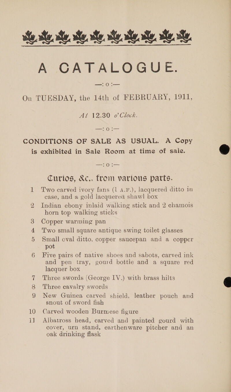 Se te ee Me Me Me Se, A CATALOGUE. — O .— On TUESDAY, the 14th of FEBRUARY, 1911, A? 12.30 o Clvck. mee a CONDITIONS OF SALE AS USUAL. A Copy is exhibited in Sale Room at time of sale. SO Curios, &amp;c., from vartous parts. 1 Two carved ivory fans (1 A.F.), lacquered ditto iu case, and a gold lacquered shawl box 2, Indian ebony inlaid walking stick and 2 chamois horn top walking sticks 3 Copper warming pan T'wo small square antique swing toilet glasses 5 Small oval ditto, copper saucepan and a copper pot 6 Five pairs of native shoes and sabots, carved ink and pen tray, gourd bottle and a square red lacquer box Three swords (George IV.) with brass hilts Three cavalry swords 9 New Guinea carved shield, leather pouch and snout of sword fish 10 Carved wooden Burmese figure 11 Albatross head, carved and painted gourd with cover, urn stand, earthenware pitcher and an oak drinking flask Co =~]  