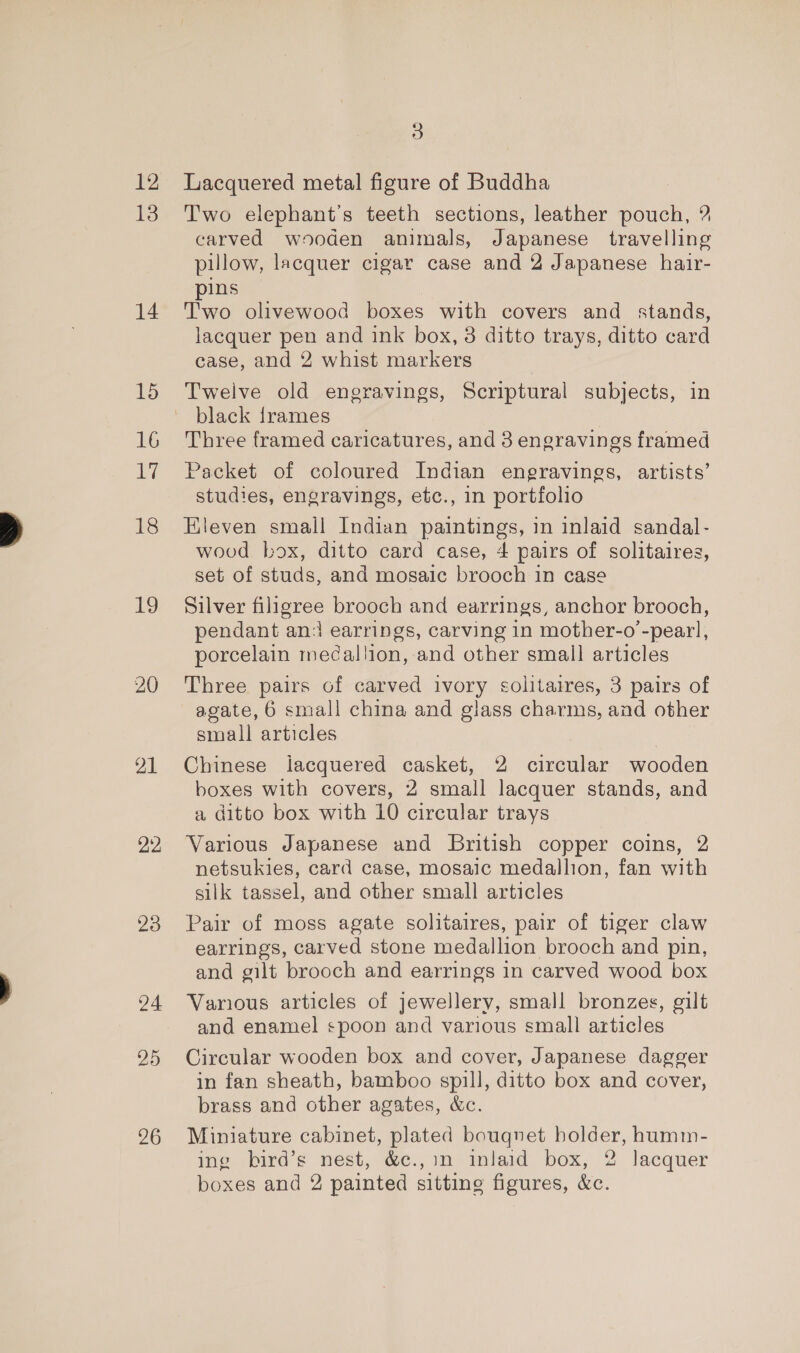 12 13 14 15 16 17 18 19 20 21 23 24 25 26 2 Lacquered metal figure of Buddha Two elephant’s teeth sections, leather pouch, ? carved wooden animals, Japanese travelling pillow, lacquer cigar case and 2 Japanese hair- ins Two olivewood boxes with covers and stands, lacquer pen and ink box, 3 ditto trays, ditto card case, and 2 whist markers Twelve old engravings, Scriptural subjects, in black frames Three framed caricatures, and 3 engravings framed Packet of coloured Indian engravings, artists’ studies, engravings, etc., in portfolio Eleven small Indian paintings, in inlaid sandal- wood box, ditto card case, 4 pairs of solitaires, set of studs, and mosaic brooch in case Silver filigree brooch and earrings, anchor brooch, pendant ani earrings, carving in mother-o -pearl, porcelain mecallion, and other small articles Three pairs of carved ivory solitaires, 3 pairs of agate, 6 small china and glass charms, and other small articles Chinese lacquered casket, 2 circular wooden boxes with covers, 2 small lacquer stands, and a ditto box with 10 circular trays Various Japanese and British copper coins, 2 netsukies, card case, mosaic medallion, fan with silk tassel, and other small articles Pair of moss agate solitaires, pair of tiger claw earrings, carved stone medallion brooch and pin, and gilt brooch and earrings in carved wood box Various articles of jewellery, small bronzes, gilt and enamel spoon and various small articles Circular wooden box and cover, Japanese dagger in fan sheath, bamboo spill, ditto box and cover, brass and other agates, &amp;c. Miniature cabinet, plated bouqnet holder, humm- ing bird’s nest, &amp;c.,in inlaid box, 2 lacquer boxes and 2 painted sitting figures, &amp;c.