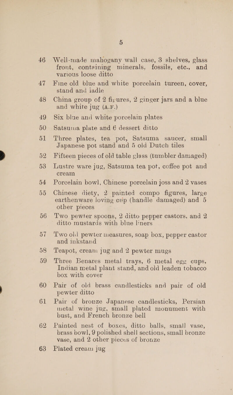 46 47 48 49 50 51 53 54 55 56 57 58 og 60 61 62 63 5 Well-made mahogany wall case, 3 shelves, glass front, containing minerals, fossils, etc., and various loose ditto Fine old blue and white porcelain tureen, cover, stand and iadle China group of 2 fisures, 2 ginger jars and a blue and white jug (A.F.) Six blae and white porcelain plates Satsuma plate and € dessert ditto Three plates, tea pot, Satsuma saucer, small Japanese pot stand and 5 old Dutch tiles Fifteen pieces of old table glass (tumbler damaged) Lustre ware jug, Satsuma tea pot, coffee pot and cream Porcelain bow], Chinese porcelain joss and 2 vases Chinese diety, 2 painted compo figures, large earthenware loving ctip (handle damaged) and 5 other pieces T'wo pewter spoons, 2 ditto pepper castors, and 2 Two old pewter measures, soap box, pepper castor and inkstand Teapot, cream jug and 2 pewter mugs Three Benares metal trays, 6 metal egy cups, Indian metal plant stand, and old leaden tobacco box with cover Pair of old brass candlesticks and pair of old pewter ditto Pair of bronze Japanese candlesticks, Persian inetal wine jug, small plated monument with bust, and French bronze bell Painted nest of boxes, ditto balls, smal] vase, brass bowl, 9 polished shell sections, small bronze vase, and 2 other pieces of bronze Plated cream jug