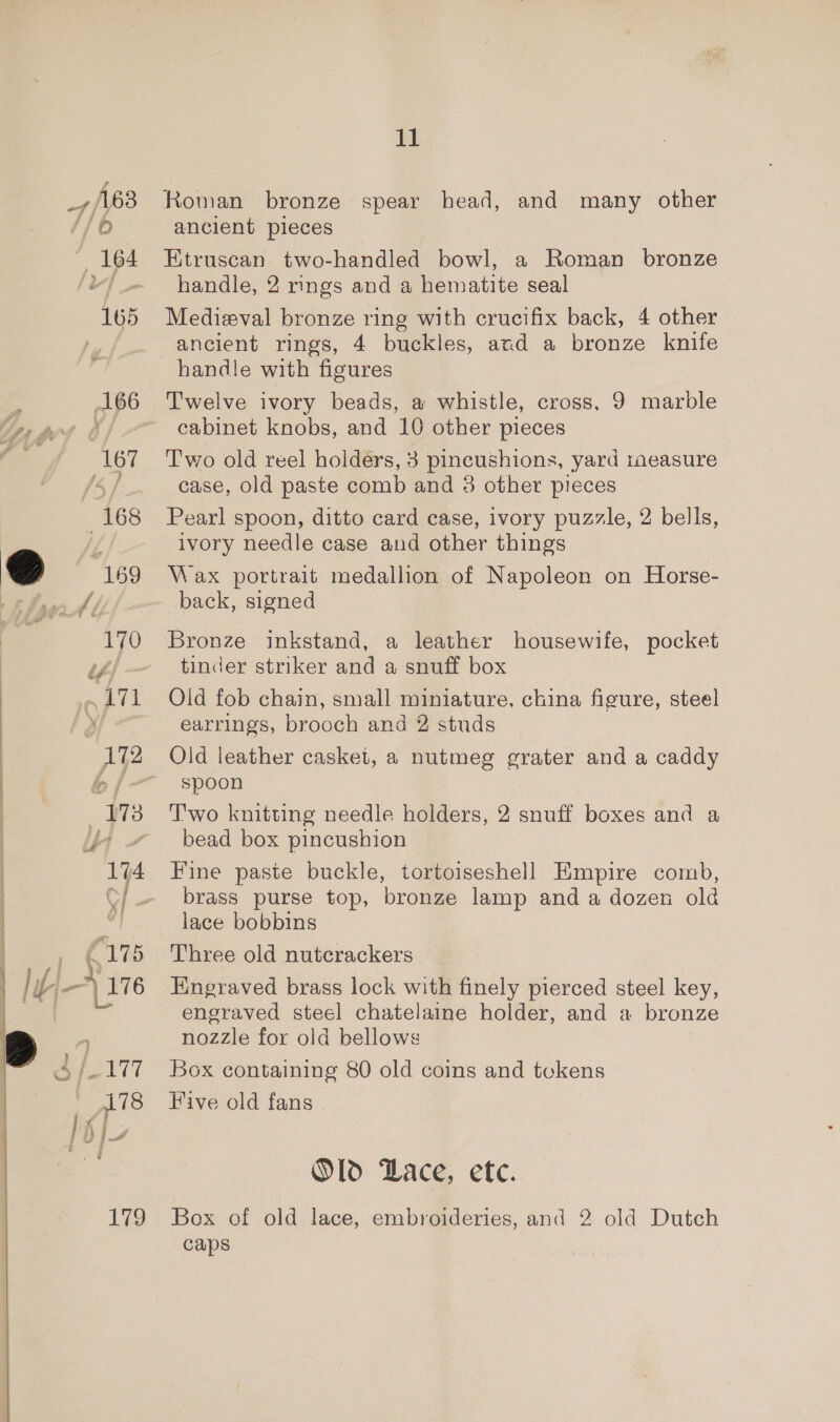 off 163 ; 164 165 ‘og 168 7 “169 11 Roman bronze spear head, and many other ancient pieces Etruscan two-handled bowl, a Roman bronze handle, 2 rings and a hematite seal Medieval bronze ring with crucifix back, 4 other ancient rings, 4 buckles, and a bronze knife handle with figures Twelve ivory beads, a whistle, cross, 9 marble cabinet knobs, and 10 other pieces Two old reel holders, 3 pincushions, yard taeasure case, old paste comb and 3 other pieces Pearl spoon, ditto card case, ivory puzzle, 2 bells, ivory needle case and other things Wax portrait medallion of Napoleon on Horse- back, signed Bronze inkstand, a leather housewife, pocket tinder striker and a snuff box Old fob chain, small miniature, china figure, steel earrings, brooch and 2 studs spoon T'wo knitting needle holders, 2 snuff boxes and a bead box pincushion Fine paste buckle, tortoiseshell Empire comb, brass purse top, bronze lamp and a dozen old lace bobbins Three old nutcrackers Engraved brass lock with finely pierced steel key, engraved steel chatelaine holder, and a bronze nozzle for old bellows Box containing 80 old coins and tokens Five old fans Old Dace, ete. Box of old lace, embroideries, and 2 old Dutch caps