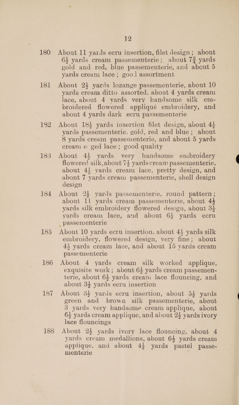 180 181 182 183 184 185 186 187 12 About 11 yards ecru insertion, filet design; about 63 yards cream passementerie; about 7% yards gold and red, blue passementerie, and abcut 5 yards cream lace; gooi assortment About 24 yards lozanye passementerie, about 10 yards cream ditto assorted. about 4 yards cream lace, about 4 vards very handsome silk em- broidered flowered appliqué embroidery, and about 4 yards dark ecru passementerie About 183 yards insertion filet design, avout 44 yards passementerie. gold, red and blue; about 8 yards cream passementerie, and about 5 yards cream e: ged lace; good quality About 44 yards very handsome embroidery flowered silk, about 73 yards cream passementerie, about 4} yards cream lace, pretty design, and abont 7 yards cream passementerie, shell design design About 24 yards passementerie, round pattern ; about 1! yards cream passementerie, about 44 yards silk embroidery flowered design, about 34 yards cream lace, and about 6} yards ecru _passementerie About 10 yards ecru insertion. about 44 yards silk embroidery, flowered design, very fine; about 4+ yards cream lace, and about 15 yards cream passementerie About 4 yards cream silk worked applique, exquisite work; about 63 yards cream passemen- terie, about 64 yards cream lace flouncing, and about 34 yards ecru insertion About 33 yards ecru insertion, about 54 yards ereen and brown silk passementerie, about 3 yards very handsome cream applique, about 63 yards cream applique, and about 23 yards ivory lace flouncings About 23 yards ivory lace flouncing, about 4 yards cream medallions, about 64 yards cream applique, and about 43 yards pastel passe- menterie