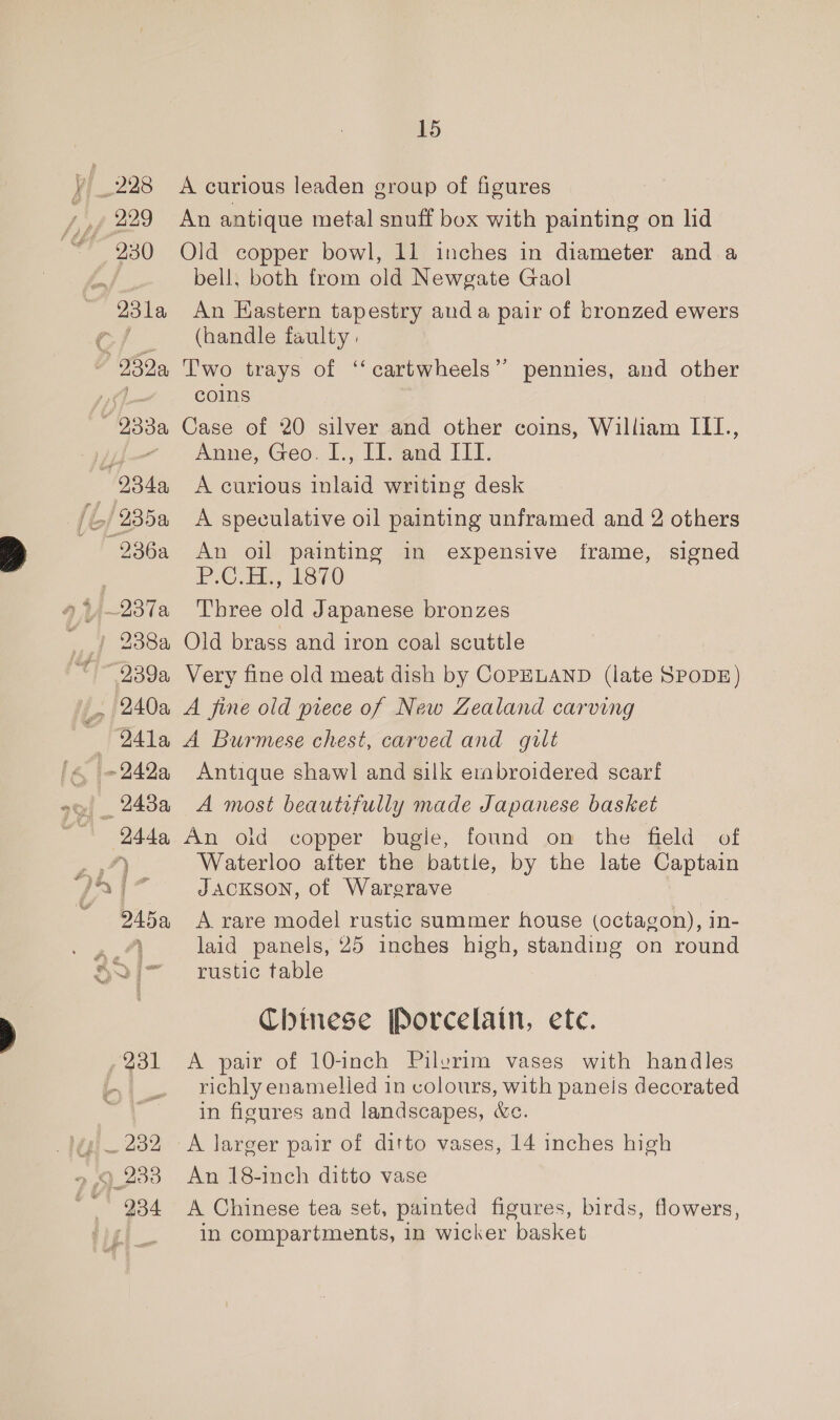 230 245a ll 234 15 A curious leaden group of figures An antique metal snuff box with painting on lid Old copper bowl, 11 inches in diameter and a bell, both from old Newgate Gaol An Hastern tapestry anda pair of bronzed ewers (handle faulty. Two trays of ‘‘cartwheels” pennies, and other coins Case of 20 silver and other coins, William III., Anne, Geo. I., II. and III. A curious inlaid writing desk A speculative oil painting unframed and 2 others An oil painting in expensive frame, signed PC. 1870 T'bree old Japanese bronzes Old brass and iron coal scuttle Very fine old meat dish by COPELAND (late SPODE) A fine old prece of New Zealand carving A Burmese chest, carved and gilt Antique shawl and silk erabroidered scarf A most beautifully made Japanese basket An oid copper bugle, found om the fleld — of Waterloo after the battle, by the late Captain JACKSON, of Warerave A rare model rustic summer house (octagon), in- laid panels, 25 inches high, standing on round rustic table Chinese Porcelain, ete. A pair of 10-inch Pilerim vases with handles richly enamelled in colours, with paneis decorated in figures and landscapes, &amp;c. A larger pair of ditto vases, 14 inches high An 18-inch ditto vase A Chinese tea set, painted figures, birds, flowers, in compartments, in wicker basket