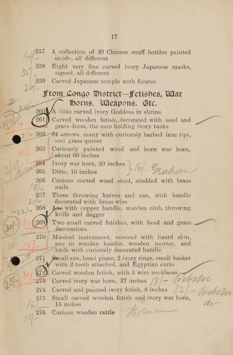 , ,/257 A collection of 20 Chinese snuff bottles painted TY inside, all different _ 258 Hight very fine carved ivory Japanese masks, signed, all different 259 Carved Japanese temple with figures — From_Congo District—Ffetishes, War borns, Weapons, Gtc. V/A ditto carved ivory Goddess in shrine Carved wooden fetish, decorated with seed and eee grass dress, the ears holding i ivory tusks “4 /- 262-84 arrows, many with curiously barbed iron tips, i= a / and grass quiver    ee | 268. Curiously painted wood and horn war horn, €0O}- _/ about 60 inches | er Ivory war horn, 20 inches — ) iff~ 2 Weg 265 Ditto, 16 inches oy 4-— Yah : , 266 Curious carved wood stool, studded with brass / i ys nails 267 Three throwing knives and axe, with handle 24/- decorated with brass wire 268 e with copper handle, wooden club, throwing  knife and dagger SO Two small carved fetishes, with bead and grass . &gt; &gt;t. decorations 270, Musical instrument, covered with hzard skin, + -( 7 | axe in wooden handle, wooden mortar, and = knife with curiously decorated handle Wi 271 all axe, hand piano, 2 ivory rings, small basket = Ia with 2 teeth attached, and Egyptian curio eee ‘ ) $0 2) Carved wooden fetish, with 3 wire necklaces ; a. a i278 Carved ivory war horn, 27 inches /V/— “U4 4e* - 274 Carved and painted ivory fetish, 8 inches , 275 Small carved wooden fetish and ivory war horn, Se 2 mehes , 276 Curious wooden rattle N