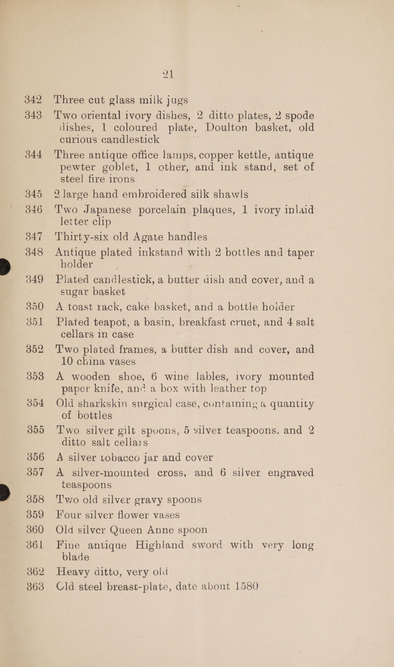 342 343 344 345 d46 547 348 349 350 351 308 304 B09 306 B07 308 359 360 36 1 362 363 24 Three cut glass milk jugs T'wo oriental ivory dishes, 2 ditto plates, 2 spode dishes, 1 coloured plate, Doulton basket, old curious candlestick F Three antique office lamps, copper kettle, antique pewter goblet, 1 other, and ink stand, set of steel fire irons 2 large hand embroidered silk shawls T'wo Japanese porcelain plaques, 1 ivory inlaid letter clip Thirty-six old Agate handles Antique plated inkstand with 2 bottles and taper holder Plated candlestick, a butter dish and cover, and a sugar basket A toast rack, cake basket, and a bottle hoider Plated teapot, a basin, breakfast cruet, and 4 salt cellars in case T'wo plated frames, a butter dish and cover, and 10 china vases A wooden shoe, 6 wine lables, ivory mounted paper knife, and a box with leather top Old sharkskin surgical case, containing &amp; quantity of bottles Two silver gilt spoons, 5 silver teaspoons, and 2 ditto salt cellars A silver tobacco jar and cover A silver-mounted cross, and 6 silver engraved teaspoons Two old silver gravy spoons Four silver flower vases Old silver Queen Anne spoon Fine antique Highland sword with very long blade Heavy ditto, very old Cld steel breast-plate, date about 1580