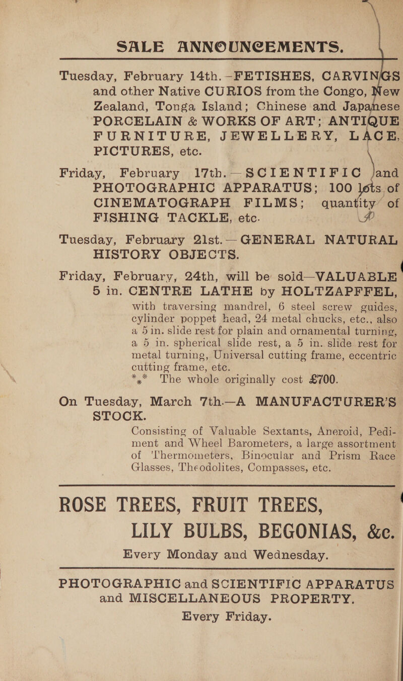  Tuesday, February 14th.-FETISHES, CARVINGS and other Native CURIOS from the Congo, New Zealand, Tonga Island; Chinese and Japanese PORCELAIN &amp; WORKS OF ART; ANTIQUE FURNITURE, JEWELLERY, LACE, PICTURES, etc. Friday, February 17th._SCIENTIFIC /and PHOTOGRAPHIC APPARATUS; 100 lots of CINEMATOGRAPH FILMS; quantity’ of FISHING TACKLE, etc. AP Tuesday, February 2lst.—_ GENERAL NATURAL HISTORY OBJECTS. Friday, February, 24th, will be soid—VALUABLE 5 in. CENTRE LATHE by HOLTZAPFFEL, with traversing mandrel, 6 steel screw guides, cylinder poppet head, 24 metal chucks, etc., also a 5in. slide rest for plain and ornamental turning, a 5 in. spherical slide rest, a 5 in. slide rest for metal turning, Universal cutting frame, eccentric: cutting frame, ete. *, The whole originally cost £700. On Tuesday, March 7th—A MANUFACTURER'S STOCK. Consisting of Valuable Sextants, Aneroid, Pedi- ment and Wheel Barometers, a large assortment of ''hermometers, Binocular and Prism Race Glasses, Theodolites, Compasses, etc. ROSE TREES, FRUIT TREES, | LILY BULBS, BEGONIAS, &amp;e. Kivery Monday and Wednesday.  PHOTOGRAPHIC and SCIENTIFIC APPARATUS and MISCELLANEOUS PROPERTY. Every Friday.