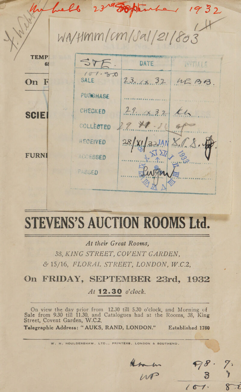     i PURBHASE | CHECKED       RECEIVED al x Vp ie OCESSED U .* At their Great Rooms, 38, KING STREET, COVENT GARDEN, &amp; 15/16, FLORAL STREET, LONDON, W.C.2, On FRIDAY, SEPTEMBER 22rd, 1932 | At 12.30 o'clock.    On view the day prior from 12.30 till 5.30 o’clock, and Morning cf Sale from 9.30 till 11.30, and Catalogues had at the Rooms, 38, King Street, Covent Garden, W.C.2, Telegraphic Address: “ AUKS, RAND, LONDON.” Established 1760   W. H. HOULDERSHAW, LTD.., PRINTERS, LONDON &amp; SOUTHEND. ee a 8G