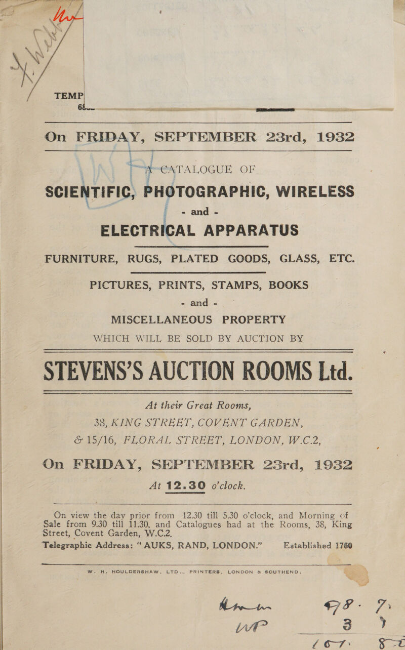  -- a awe a Eee ae ws PS A PE ee es SO   On FRIDAY, SEPTEMBER 23rd, 1932 j : “4 eATALOGUE OF SCIENTIFIC, PHOTOGRAPHIC, WIRELESS i - and - ELECTRICAL APPARATUS FURNITURE, RUGS, PLATED GOODS, GLASS, ETC. PICTURES, PRINTS, STAMPS, BOOKS - and - MISCELLANEOUS PROPERTY Wintel WIL BE SOLD BY AUCTION: BY 38, KING STREET, COVENT GARDEN, Gag tO, FLORAL STREET, LONDON, W.C.2, At 12.30 o'clock. —_.  On view the day prior from 12.30 till 5.30 o’clock, and Morning cf Sale from 9.30 till 11.30, and Catalogues had at the Rooms, 38, King Street, Covent Garden, W.C.2.  W. H. HOULDERSHAW, LTD.., PRINTERS, LONDON &amp; SOUTHEND. Sy % ate