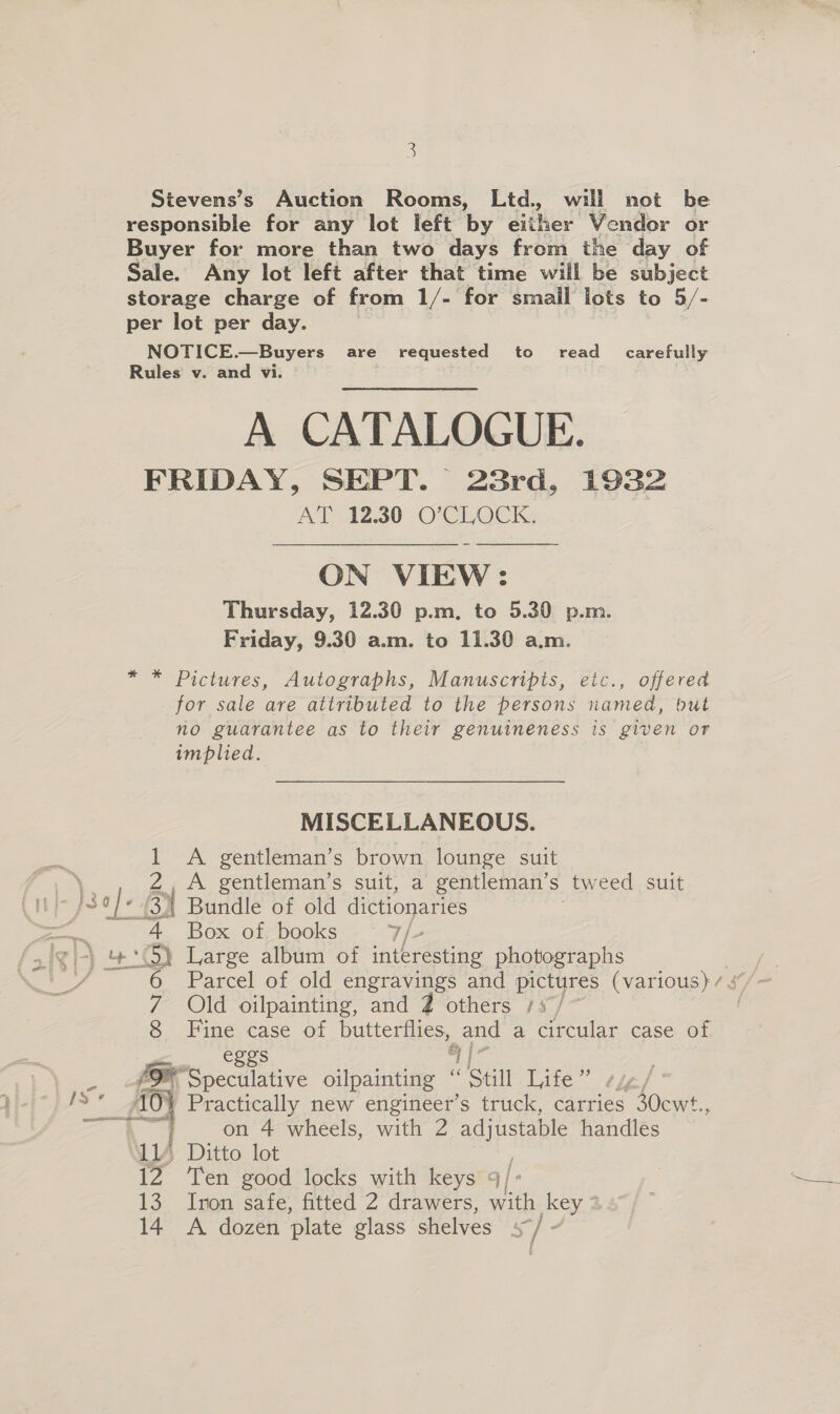 Stevens’s Auction Rooms, Ltd., will not be responsible for any lot left by dither Vendor or Buyer for more than two days from the day of Sale. Any lot left after that time will be subject storage charge of from 1/- for smail lots to 5/- per lot per day. NOTICE.—Buyers are requested to read _ carefully Rules v. and vi. A CATALOGUE. FRIDAY, SEPT. 23rd, 1932 AT 12.30 -O°C LOCK:  ON VIEW: Thursday, 12.30 p.m, to 5.30 p.m. Friday, 9.30 a.m. to 11.30 a.m. * * Pictures, Autographs, Manuscripts, etc., offered for sale are attributed to the persons named, but no guarantee as to their genuineness ts given or implied. MISCELLANEOUS. 1 A gentleman’s brown lounge suit i Z,A gentleman's suit, 2 gentleman's tweed suit i} JS o}- BY Bundle of old dictionaries ~4 Box of books 7/- ‘‘S) Large album of interesting photographs 7 Old oilpainting, and 7 others 157/~ 8 Fine case of butterflies, and a circular case of eggs “Ais ia ‘Speculative oilpainting “ Still Life” 2z/° oes ve AG Practically new engineer’s truck, carries 30cwt., i on 4 wheels, with 2 adjustable handles a Ditto lot 12° Ten good locks with keys qj j « 13 Inon safe, fitted 2 drawers, with key * 14 A dozen ‘plate glass shelves s]-