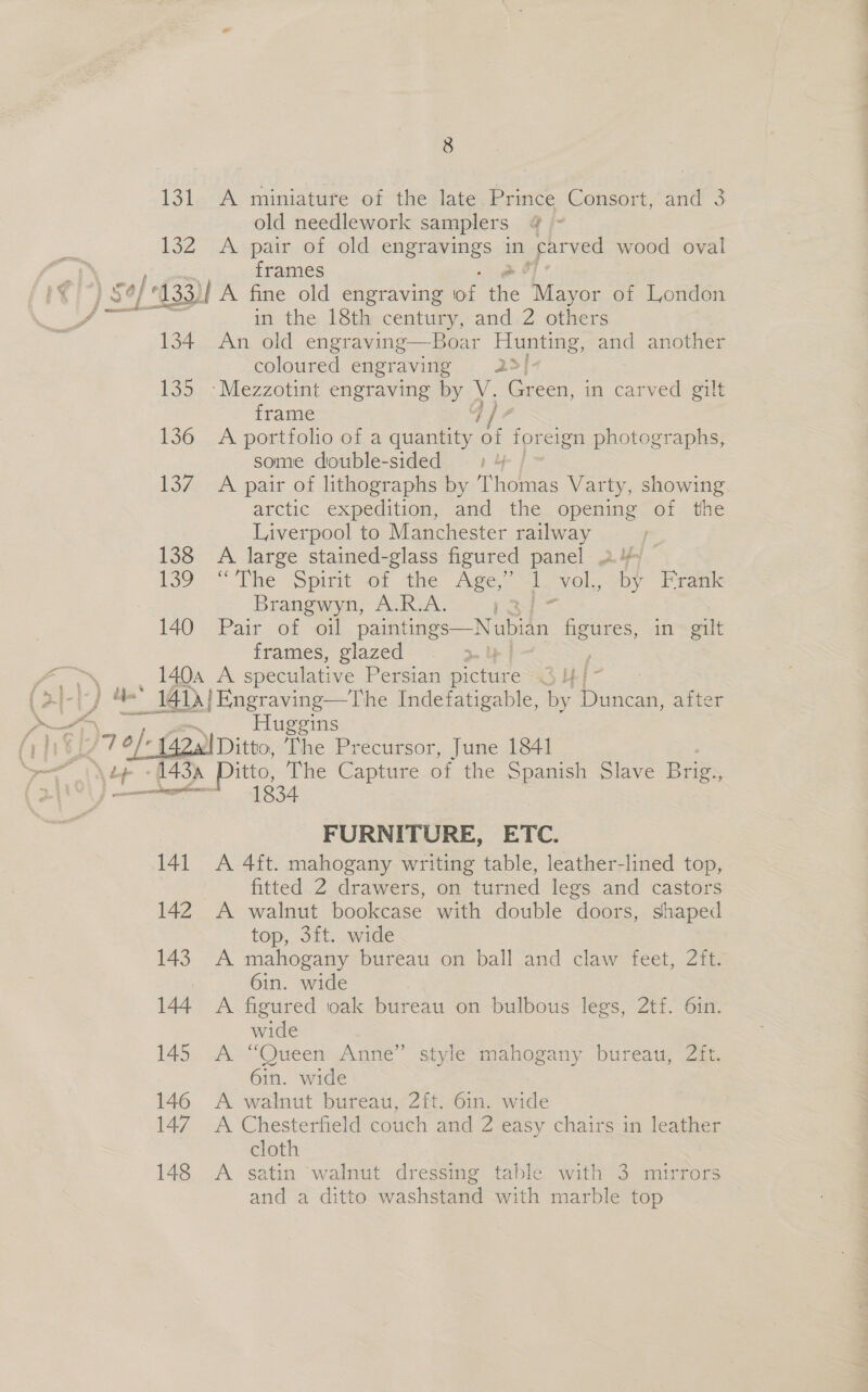 15 A miniature of the late Prince Consort, and 3 old needlework samplers @ - frames 134 135 136 Ly. 138 139 in the 18th century, and 2 others An old engraving—Boar Dene, and another coloured engraving 25! frame A portfolio of a quantity of foreign photographs, some double-sided - A pair of lithographs by T nee Varty, showing arctic expedition, and the opening of the Liverpool to Manchester railway A large stained-glass figured panel 2% “The Spit -o1 4the Age ai vol, by Frank Brangwyn, A.R.A. 13s 140 Pair of oil paintings—Nubian figures, in gilt frames, glazed | 140a A speculative Persian picture Oui   Huggins 141 142 143 144 145 146 147 148 FURNITURE, ETC. A 4ft. mahogany writing table, leather-lined top, fitted 2 drawers, on turned legs and castors A walnut bookcase with double doors, shaped top, 3ft. wide A mahogany bureau on ball and claw feet, 2ft. 6in. wide A. figured oak bureau on bulbous legs, 2tf. 6in. wide A “Queen Anne” style mahogany bureau, 2ft. 6in. wide A walnut bureau, 2ft. 6in. wide A Chesterfield couch and 2 easy chairs in leather cloth A satin ‘walnut dressing table with 3 mirrors and a ditto washstand with marble top