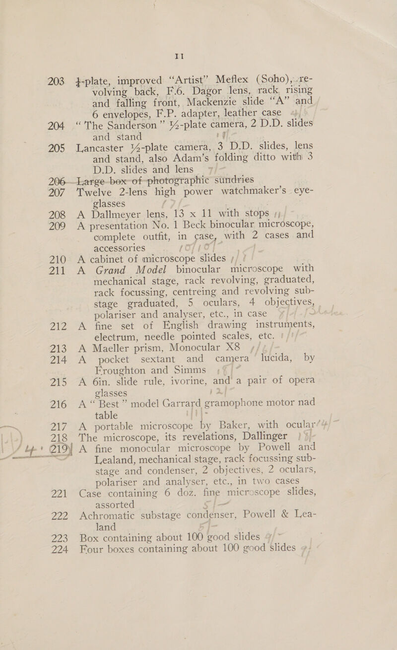 203 }-plate, improved “Artist” Meflex (Soho),..re- volving back, F.6. Dagor lens, rack, rising and falling front, Mackenzie slide “A” and 6 envelopes, F.P. adapter, leather case +), “The Sanderson” 14-plate camera, 2 D.D. slides and stand rf 2 Lancaster '%4-plate camera, 3 D.D. slides, lens and stand, also Adam’s folding ditto withi 3 D.D. slides and lens Twelve 2-lens high power watchmaker’s eye- glasses A Dallmeyer lens, 13 x 11 with stops /;, A presentation No. 1 Beck binocular microscope, complete outfit, in case, with 2 cases and accessories 07 O17 | A cabinet of microscope slides ;/ ' | A Grand Model binocular microscope with mechanical stage, rack revolving, graduated, rack focussing, centreing and revolving sub- stage graduated, 5 oculars, 4 objectives, polariser and analyser, etc., in case e fine set of English drawing instruments, electrum, needle pointed scales, etc. Maeller prism, Monocular X8 +, pocket sextant and camera lucida, by Froughton and Simms ;° A 6in. slide rule, ivorine, and a pair of opera glasses j 2 A “ Best ” model Garrard gramophone motor nad table os A portable microscope by Baker, with ocular’ The microscope, its revelations, Dallinger i A fine monocular microscope by Powell and Lealand, mechanical stage, rack focussing sub- stage and condenser, 2 objectives, 2 oculars, polariser and analyser, etc., in two cases Case containing 6 doz. fine microscope slides, assorted Si Achromatic substage condenser, Powell &amp; Lea- land 5 j- Box containing about 100 good slides Four boxes containing about 100 good slides tote be