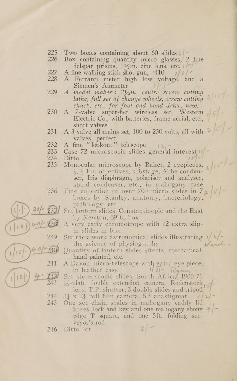  Box containing quantity micro glasses, 2 fine felspar prisms, 1%in. cine lens, etc. + /* A fine walking stick shot gun, -410 ,/¢/° A Ferranti meter high low syoltage, and a Siemen’s Ammeter A model maker’s 2¥ain. centre screw cutting lathe, full set of change wheels, screw cutting chuck, etc., for foot and hand drive, new. A 7-valve super-het wireless set, Western , Electric Co., with batteries, frame aerial, etc., short valves ; A 3-valve all-mains set, 100 to 250 volts, all with = valves, perfect A fine “lookout ” telescope 13] Case 72 microscopic slides general interest / Ditto pr] ; Monoonss microscope by Baker, 2 eyepieces, i ey 1, 4 lin. objectives, substage, Abbe conden- ser, [ris a ee polariser and analyser, stand condenser, etc., in mahogany case, Fine collection of over 700 micro slides in 79. / boxes by Stanley, anatomy, bacteriology, pathology, etc. ey wa by Newton, 69 to box i Slides im box Six rack work astronomical slides illustrating ¢/ ‘4 /- the science of physiography unas Quantity of lantern slides effects, mechanical, hand painted, etc. A Davon micro-telescope with extra eye piece, in: leather .case if §]- Ry, WAL, Set stereoscopic slides, South Africaf 1990- van 14-plate double extension camera, Rodenstock.. -: is T.P. shutter, 3 double slides and tripod 34x: Zk roll tiles: Cameras 6.5. anastiomat e, @Waa/~ One set chain scales in mahogany “caddy les x, boxes, lock and key and one mahogany ebony 4 /~ edge T square, and one Sft. folding sur- veyor’s rod Ditto lot f