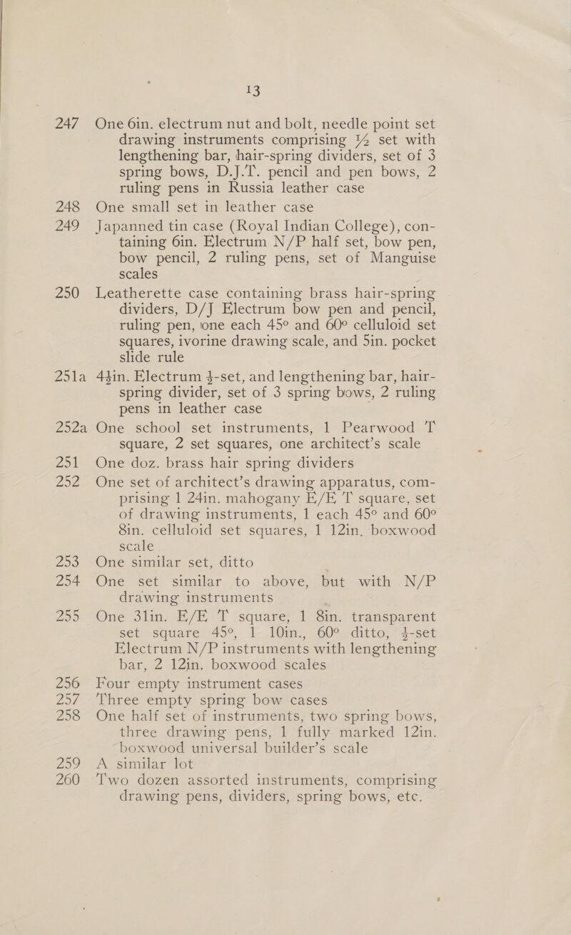 247 248 249 250 2514 2524 Zo 252 290 254 295 256 Zh 258 259 260 13 One 6in. electrum nut and bolt, needle point set drawing instruments comprising 1% set with lengthening bar, hair-spring dividers, set of 3 spring bows, D.J.T. pencil and pen bows, 2 ruling pens in Russia leather case One small set in leather case Japanned tin case (Royal Indian College), con- taining 6in. Electrum N/P half set, bow pen, bow pencil, 2 ruling pens, set of Manguise scales Leatherette case containing brass hair-spring . dividers, D/J Electrum bow pen and pencil, ruling pen, one each 45° and 60° celluloid set squares, ivorine drawing scale, and 5in. pocket slide rule 44in. Electrum $-set, and lengthening bar, hair- spring divider, set of 3 spring bows, 2 ruling pens in leather case 7 One school set instruments, 1 Pearwood T square, 2 set squares, one architect’s scale One doz. brass hair spring dividers One set of architect’s drawing apparatus, com- prising 1 24in. mahogany E/E, T square, set of drawing instruments, 1 each 45° and 60° 8in. celluloid set squares, 1 121in. boxwood scale | One similar set, ditto One set similar to above, but with N/P drawing instruments . One 3lin. E/E T square, 1 8in. transparent set square. 45°, 1 10in., 60° ditto, “4-set Flectrum N/P instruments with lengthening bar, Z 12m. boxwood Scales Four empty instrument cases Three empty spring bow cases One half set of instruments, two spring bows, three drawing pens, 1 fully marked 12in. boxwood universal builder’s scale A similar lot drawing pens, dividers, spring bows, etc.