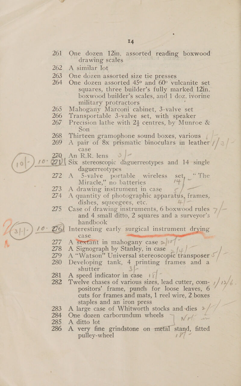 ZU y 278 279 280 281 282 283 284. 285 286 14 and 4 small ditto, 2 squares and a surveyor’s handbook  case sete A Sextant in mahogany ease &gt;) 7. A Signograph by Stanley, in case . /,, ~~ Developing tank, 4 printing frames and a shutter 3{- A speed indicator in case | // cuts for frames aaa mats, | reel wire, 2 Mae staples and an iron press One dozen carborundum wheels ~ A ditto lot A very fine grindstone on metal stand, fitted pulley-wheel es i f M fi i 261 One dozen 121n. assorted reading boxwood drawing scales Sia ees sien 262 A similar lot 263 One dozen assorted size tie presses 264 One dozen assorted 45° and 60° vulcanite set squares, three builder’s fully marked 12in. boxwood builder’s scales, and 1 doz. ivorine military protractors 265 Mahogany Marconi cabinet, 3-valve set 266 ‘Transportable 3-valve set, with speaker 26/7 Precision lathe with 24 centres, by Munroe &amp; Son 268 Thirteen gramophone sound boxes, various 269 &lt;A pair of 8x prismatic binoculars in leather {} case F tt iN 240 An R-R. lens | ‘,9\- ) 10° Q7V\ Six stereoscopic daguerreotypes and 14 single ee Ns daguerreotypes 2i2) A. 5-valve.. portable .wareless ~set,..7 ihe Miracle,” no batteries be ot 2/73. A drawing istiiugent- it case. “ee fea. 274 A quantity of photographic apparatus, frames, dishes, squeegees, etc.