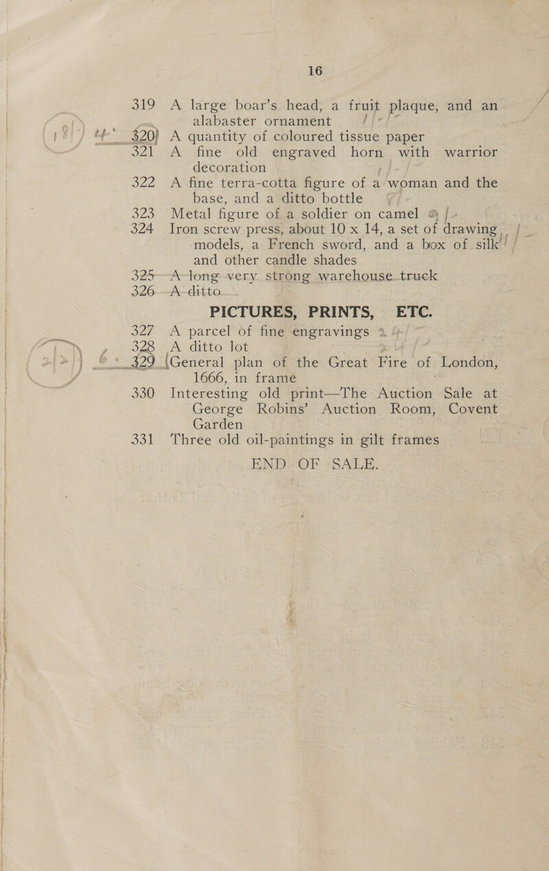 319 5 Pas 323 324 325 326 327 328 330 Ook 16 Ae large: boar's:heads a fruit plaque, and an alabaster ornament ; A fine old engraved horn with warrior decoration A fine terra-cotta figure of a woman and the base, and a ditto bottle Metal figure of.a soldier on camel @ | and other candle shades A-long-very. strong warehouse. truck A--ditto PICTURES, PRINTS, ETC. A parcel of fine engravings 2 &amp; A. ditto: Tot 1666, in frame Interesting old print—The hades Sale sae George Robins’ Auction Room, Covent Garden Three old oil-paintings in gilt frames END: OF SALE.