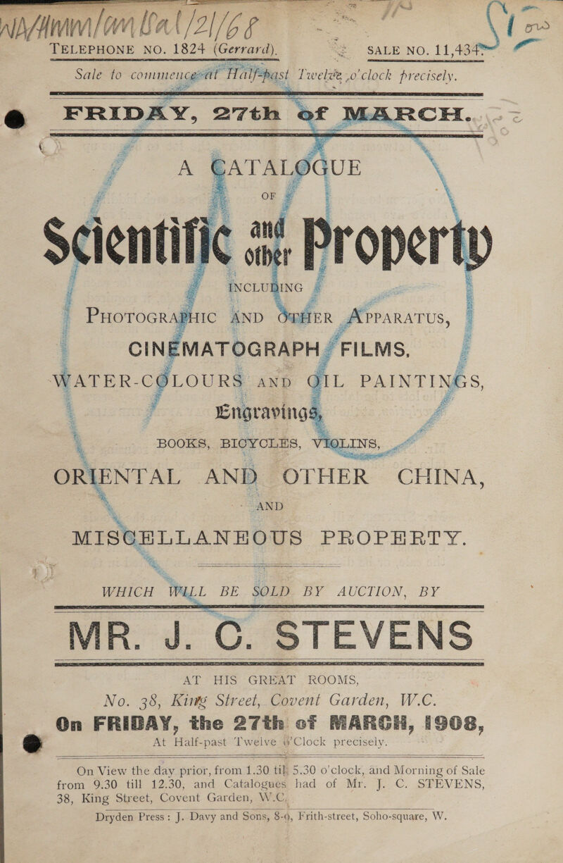 Amin | BAar/2Z1/6 § . ” Sale to commenceratt ‘Ha tee, ——         Re ay dhay PREG a eehter) 0 ir en OT Nn ato» Water ied AND : 4 Engraving 5, £ BOOKS, BICYCLES,   =~ “AND Peon &gt; PROPERTY. &gt; *, =  ae WALL Pe SOLD oe es BY      On FRIBAY, the 27th of MIARGH, 1908, At Halt. past. Twelve. y Clock precisely.     On View the day prior, from i. 30. 18 5.30 0 re and Morning of Sz ale from 9:30. till 12.30, and Catalogues had of Mr. J. C. STEVENS, 38, King Street, Covent Garden, W.C, Dryden Press: J. Davy and Sons, 8- 4, -Frith-street, Soho-square, W. 