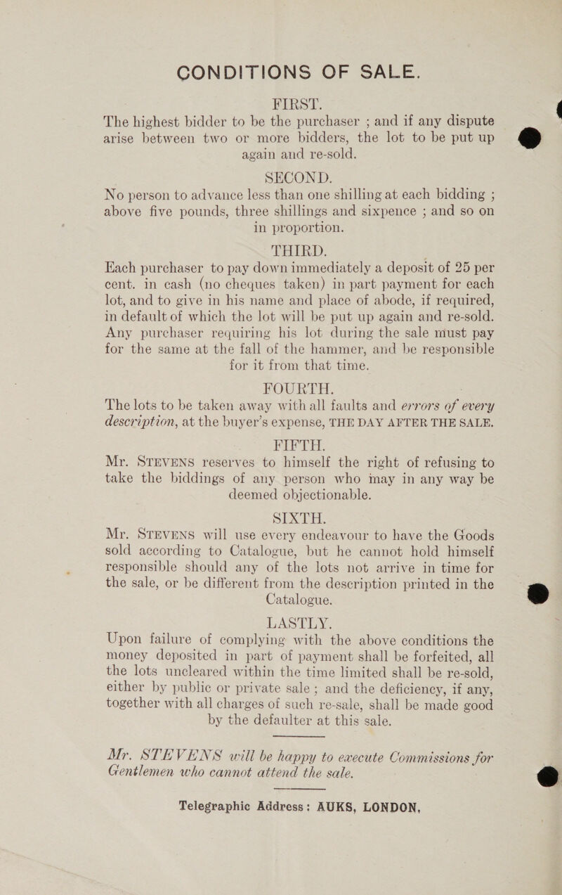 CONDITIONS OF SALE. : FIRAT. The highest bidder to be the purchaser ; and if any dispute arise between two or more bidders, the lot to be put up again and re-sold. SECOND. No person to advance less than one shilling at each bidding ; above five pounds, three shillings and sixpence ; and so on in proportion. THIRD: Each purchaser to pay down immediately a deposit of 25 per cent. in cash (no cheques taken) in part payment for each lot, and to give in his name and place of abode, if required, in default of which the lot will be put up again and re-sold. Any purchaser requiring his lot during the sale must pay for the same at the fall of the hammer, and be responsible for it from that time. FOUR PE. The lots to be taken away with all faults and errors of every description, at the buyer’s expense, THE DAY AFTER THE SALE. FIP TE. Mr. STEVENS reserves to himself the right of refusing to take the biddings of any person who may in any way be deemed objectionable. SIXTH. Mr. STEVENS will use every endeavour to have the Goods sold according to Catalogue, but he cannot hold himself responsible should any of the lots not arrive in time for the sale, or be different from the description printed in the Catalogue. LASTLY. Upon failure of complying with the above conditions the money deposited in part of payment shall be forfeited, all the lots uncleared within the time limited shall be re-sold, either by public or private sale ; and the deficiency, if any, together with all charges of such re-sale, shall be made good by the defaulter at this sale. Mr. STEVENS will be happy to execute Commissions jor Gentlemen who cannot attend the sale. —— Telegraphic Address: AUKS, LONDON,  