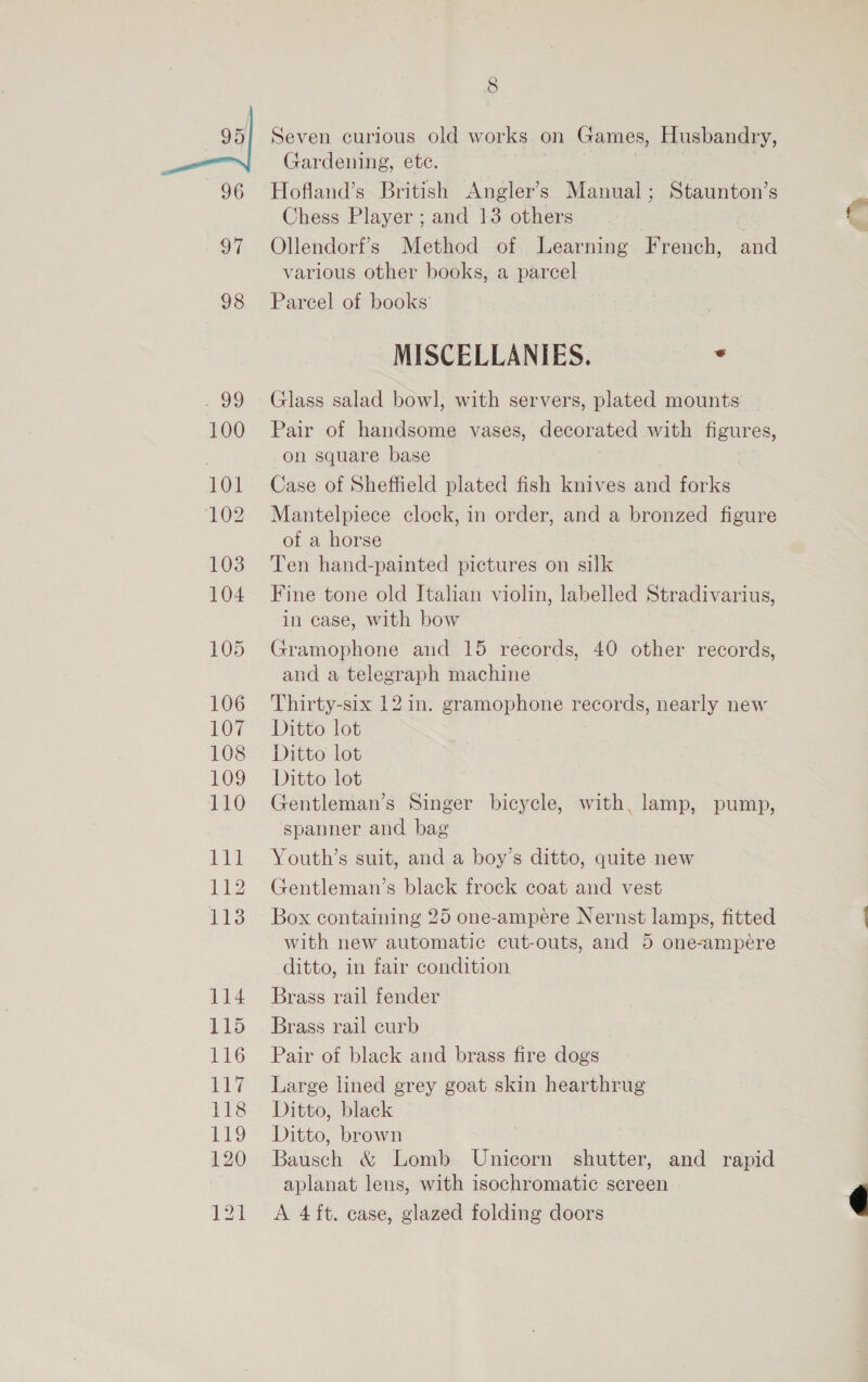 3 96 97 98 29 100 101 102 103 104 105 106 107 108 109 110 111 2 1B 114 115 116 Le 118 9 120 8 Seven curious old works on Games, Husbandry, Gardening, ete. Hofland’s British Angler’s Manual; Staunton’s Chess Player ; and 13 others Ollendorf’s Method of Learning French, and various other books, a parcel Parcel of books MISCELLANIES. ‘ Glass salad bowl, with servers, plated mounts Pair of handsome vases, decorated with figures, on square base Case of Sheffield plated fish knives and forks Mantelpiece clock, in order, and a bronzed figure of a horse Ten hand-painted pictures on silk Fine tone old Italian violin, labelled Stradivarius, in case, with bow Gramophone and 15 records, 40 other records, and a telegraph machine Thirty-six 12 in. gramophone records, nearly new Ditto lot Ditto lot Ditto lot Gentleman’s Singer bicycle, with, lamp, pump, spanner and bag Youth’s suit, and a boy’s ditto, quite new Gentleman’s black frock coat and vest Box containing 25 one-ampere Nernst lamps, fitted with new automatic cut-outs, and 5 one-ampeére ditto, in fair condition Brass rail fender Brass rail curb Pair of black and brass fire dogs Large lined grey goat skin hearthrug Ditto, black Ditto, brown Bausch &amp; Lomb Unicorn shutter, and rapid aplanat lens, with isochromatic screen A 4ft. case, glazed folding doors 
