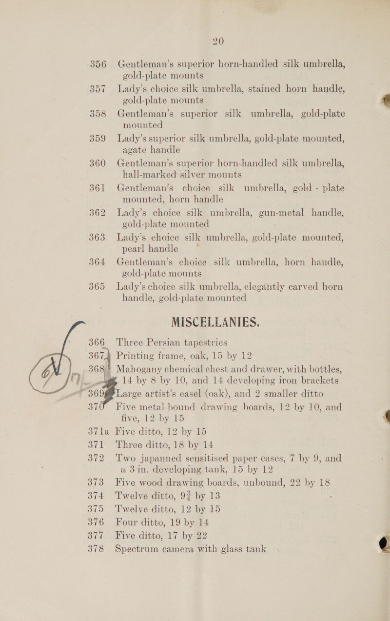 356 Gentleman’s superior horn-handled silk umbrella, gold-plate mounts 357 lLady’s choice silk umbrella, stained horn handle, gold-plate mounts 358 Gentleman’s superior silk umbrella, gold-plate mounted 359 Lady’s superior silk umbrella, gold-plate mounted, agate handle 360 Gentleman’s superior horn-handled silk umbrella, hall-marked silver mounts 361 Gentleman’s choice silk umbrella, gold - plate mounted, horn handle 362 lLady’s choice silk umbrella, gun-metal handle, gold-plate mounted 363 lLady’s choice silk. umbrella, ae ae mounted, pearl handle 364 Gentleman’s choice silk umbrella, horn handle, gold-plate mounts 365 Lady’s choice silk umbrella, elegantly carved horn handle, gold-plate mounted MISCELLANIES. 6 Three Persian tapestries # Printing frame, oak, 15 by 12 3 Mahogany chemical chest and drawer, with bottles, um 14 by 8 by 10, and 14 developing iron brackets Large artist’s easel (oak), and 2 smaller ditto 370 Five metal-bound drawing boards, 12 by 10, and five, 12 by 15 4 371a Five ditto, 12 by 15 : 371 Three ditto, 18 by 14 372 Two japanned sensitised paper cases, 7 by 9, and a 3in. developing tank, 15 by 12 373 Five wood drawing boards, unbound, 22 by 18 374 Twelve ditto, 92 by 13 375 ‘Twelve ditto, 12 by 15 376 Four ditto, 19 by 14 877. Five ditto; 17 by 22 378 Spectrum camera with glass tank @  